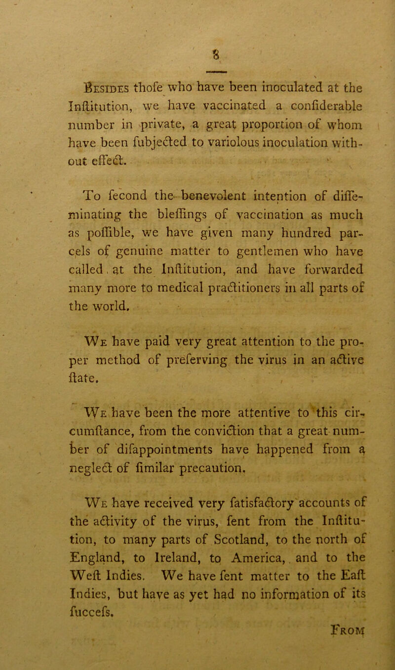 Besides thofe who have been inoculated at the Inftitution, we have vaccinated a confiderable number in private, a great proportion of whom have been fubjected to variolous inoculation with- out effedl. To fecond the benevolent intention of difle- minating the bleffings of vaccination as much as pofiible, we have given many hundred par- cels of genuine matter to gentlemen who have called, at the Inftitution, and have forwarded many more to medical pra&itioners in all parts of the world. We have paid very great attention to the pro- per method of preferving the virus in an aflive date. , We have been the more attentive to this cir- cumftance, from the conviction that a great num- ber of difappointments have happened from a neglect of fimilar precaution. We have received very fatisfa&ory accounts of the activity of the virus, fent from the Inftitu- tion, to many parts of Scotland, to the north of England, to Ireland, to America, and to the Weft: Indies. We have fent matter to the Eaft: Indies, but have as yet had no information of its fuccefs. From