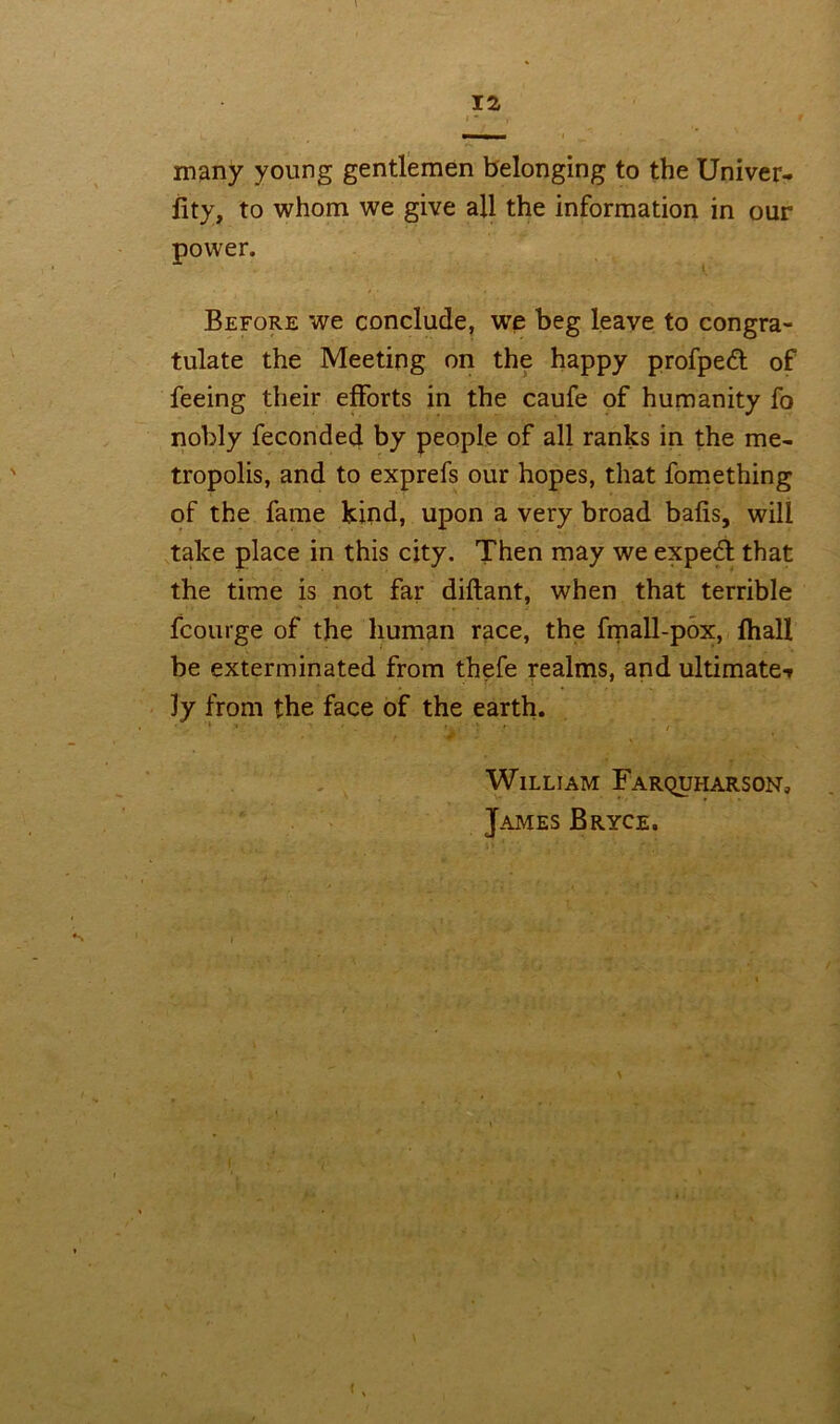 many young gentlemen belonging to the Univer- iity, to whom we give all the information in our power. Before we conclude, we beg leave to congra- tulate the Meeting on the happy profpeft of feeing their efforts in the caufe of humanity fo nobly feconded by people of all ranks in the me- tropolis, and to exprefs our hopes, that fomething of the fame kind, upon a very broad bafis, will take place in this city. Then may we expert that the time is not far diflant, when that terrible fcourge of the human race, the fmall-pox, lhall be exterminated from thefe realms, and ultimate-* ly from the face of the earth. • 1 .■ r 1 William Farquharson, James Bryce. <,