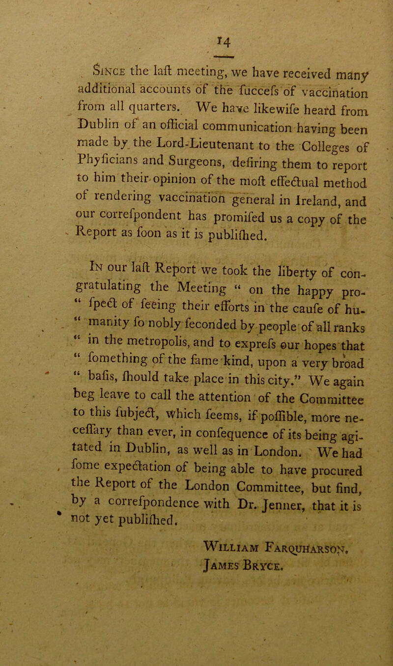 *4 Since the lafl meeting, we have received many additional accounts of the fuccefs of vaccination from all quarters. We have likewife heard from Dublin ol an ofhcial communication having been made b^ the Lord-Lieutenant to the Colleges of I hyficians and Surgeons, defiring them to report to him their opinion of the moll effectual method of rendering vaccination general in Ireland, and our correfpondent has promifed us a copy of the Report as foon as it is publifhed. In our Iaft Report we took the liberty of con- gratulating the Meeting “ on the happy pro- “ fPed of feeing their efforts in the caufe of hu- manity fo nobly feconded by people of all ranks in the metropolis, and to exprefs our hopes that fomething of the fame kind, upon a very broad “ bafis> Should take place in this city.” We again beg leave to call the attention of the Committee to this fubjed, which feems, if poffible, more ne- ceffary than ever, in confequence of its being agi- tated in Dublin, as well as in London. W^e had « f°me expedation of being able to have procured the Report of the London Committee, but find, by a correfpondence with Dr. Jenner, that it is not yet publilhed. William Farquharson, James Bryce.