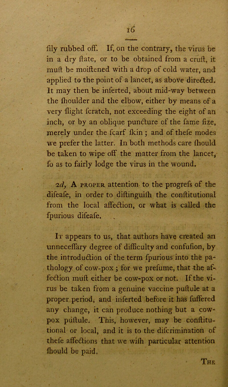 illy rubbed off. If, on the contrary, the virus be in a dry date, or to be obtained from a cruft, it muft be moiftened with a drop of cold water, and applied to the point of a lancet, as above directed. It may then be inferted, about mid-way between the fhoulder and the elbow, either by means of a very flight fcratch, not exceeding the eight of an inch, or by an oblique puncture of the fame fize, merely under the fcarf ikin ; and of thefe modes we prefer the latter. In both methods care fhould be taken to wipe off the matter from the lancet, fo as to fairly lodge the virus in the wound. 'id, A proper attention to the progrefs of the difeafe, in order to diftinguiih the conftitutional from the local affeCtion, or what is called the fpurious difeafe. It appears to us, that authors have created an unneceflary degree of difficulty and confufion, by the introduction of the term fpurious into the pa- thology of cow-pox ; for we prefume, that the af- fection muft either be cow-pox or not. If the vi- rus be taken from a genuine vaccine puftule at a proper period, and iriferted before it has fuffered any change, it can produce nothing but a cow- pox puftule. This, however, may be conftitu- tional or local, and it is to the difcrimination of thefe affections that we wifh particular attention lhould be paid. The