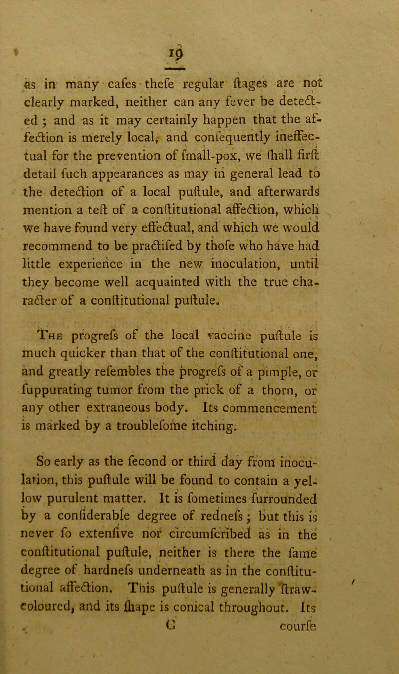 as in many cafes thefe regular ftages are not clearly marked, neither can any fever be detect- ed ; and as it may certainly happen that the af- fection is merely local, and confequently ineffec- tual for the prevention of fmall-pox, we lhall firft detail fuch appearances as may in general lead to the detection of a local puftule, and afterwards mention a teft of a conftitutional affection, which we have found very effectual, and which we would recommend to be practifed by thofe who have had little experience in the new inoculation, until they become well acquainted with the true cha- racter of a conftitutional puftule. '. ■ / •» ’i t *t . . The progrefs of the local vaccine puftule is much quicker than that of the conftitutional one, and greatly refembles the progrefs of a pimple, or fuppurating tumor from the prick of a thorn, or any other extraneous body. Its commencement is marked by a troublefome itching. So early as the fecond or third day from inocu- lation, this puftule will be found to contain a yel- low purulent matter. It is fometimes furrouinded by a confiderable degree of rednefs; but this is never fo extenfive nor circumfcribed as in the conftitutional puftule, neither is there the fame degree of hardnefs underneath as in the conftitu- tional affection. This puftule is generally ftraw- coloured, and its fliape is conical throughout. Its „ C courfe