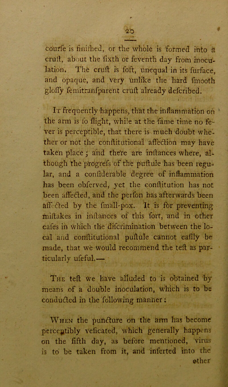 10 courfe is finifhed, or the whole is formed into a cruft, about the fixth or feventh day from inocu- lation. The cruft is foft, unequal in its furface, and opaque, and very Unlike the hard fmooth glofly femitranfparent cruft already defcribed. * It frequently happens, that the inflammation on the arm is fo flight, while at the fame time no fe- ver is perceptible, that there is much doubt whe- ther or not the conftitutional afleclion may have taken place and there are inftances where, al- though the p'rogrefs of the puftule has been regu- lar, and a confklerable degree of inflammation has been obferved, yet the conftitution has not been affe&ed, and the perfon has afterwards been aff fled by the fmall-pox. It is for preventing miftakes in inftances of this fort, and in other cafes in which the difcrimination between the lo- cal and conftitutional puftule cannot eafily be made, that we would recommend the teft as par- ticularly ufeful.— The teft we have alluded to is obtained by means of a double inoculation, which is to be conduced in the following manner: When the pumfture on the arm has become perceptibly veficated, which generally happens on the fifth day, as before mentioned, virus is to be taken from it, and inferted into the ether