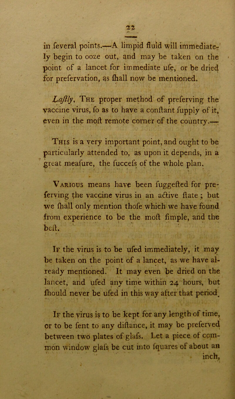 -»i in feveral points.—A limpid fluid will immediate- ly begin to ooze out, and may be taken on the point of a lancet for immediate ufe, or be dried for prefervation, as fhall now be mentioned. Lajlly, The proper method of preferving the vaccine virus, fo as to have a conftant fupply of it, even in the molt remote corner of the country.— This is a very important point, and ought to be particularly attended to, as upon it depends, in a great meafure, the fuccefs of the whole plan. Various means have been fuggefted for pre- ferving the vaccine virus in an adlive ftate; but we fhall only mention thofe which we have found from experience to be the moft Ample, and the bed. If the virus is to be ufed immediately, it may be taken on the point of a lancet, as we have al- ready mentioned. It may even be dried on the lancet, and ufed any time within 24 hours, but fhould never be ufed in this way after that period. If the virus is to be kept for any length of time, or to be fent to any diftance, it may be preferved between two plates of glafs. Let a piece of com- mon window glafs be cut into fquares of about an inch,