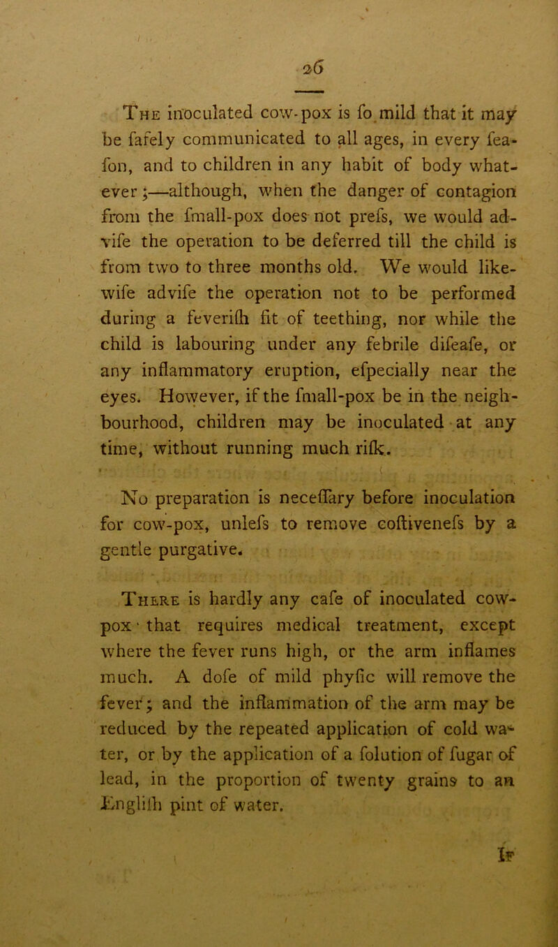 3(5 The inoculated cow-pox is fo mild that it may be fafely communicated to all ages, in every fea- fon, and to children in any habit of body what- ever ;—although, when the danger of contagion from the fmall-pox does not prefs, we would ad- vife the operation to be deferred till the child is from two to three months old. We would like- wife advife the operation not to be performed during a feverifli fit of teething, noF while the child is labouring under any febrile difeafe, or any inflammatory eruption, efpecially near the eyes. However, if the fmall-pox be in the neigh- bourhood, children may be inoculated at any time, without running much rifk. '' ■ • , • i , No preparation is neceflary before inoculation for cow-pox, unlefs to remove eoftivenefs by a gentle purgative. There is hardly any cafe of inoculated cow- pox • that requires medical treatment, except where the fever runs high, or the arm inflames much. A dofe of mild phyfic will remove the fever; and the inflammation of the arm may be reduced by the repeated application of cold wai- ter, or by the application of a folution of fugar of lead, in the proportion of twenty grains to an Jbnglilh pint of water. If \