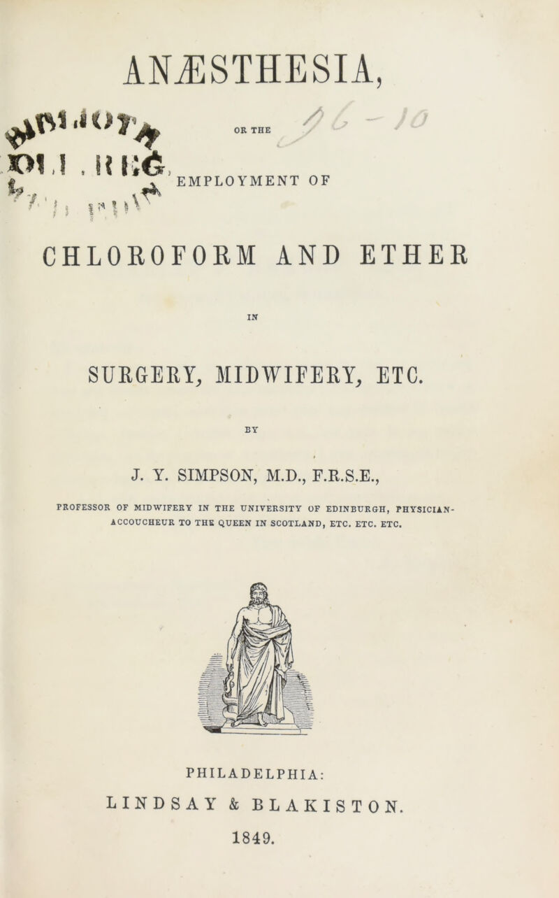 pu . iti;6 if, ♦4', // OR THE EMPLOYMENT OF CHLOROFORM AND ETHER SURGERY, MIDWIFERY, ETC. BY J. Y. SIMPSON, M.D., F.R.S.E., PROFESSOR OF MIDWIFERY IN THE UNIVERSITY OF EDINBURGH, PHYSICIAN- ACCOUCHEUR TO THE QUEEN IN SCOTLAND, ETC. ETC. ETC. PHILADELPHIA: LINDSAY & BLAKISTON. 1849.