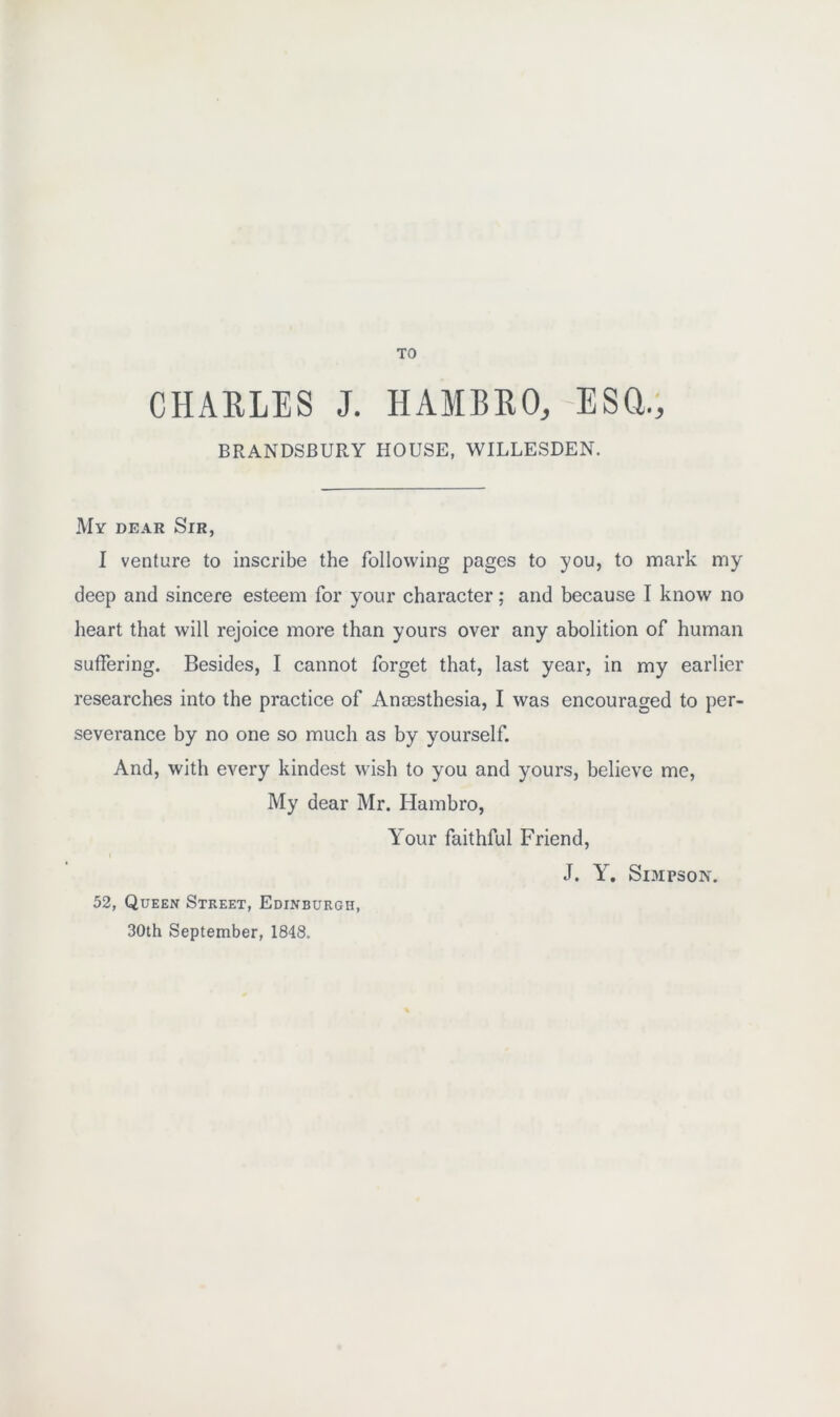 TO CHARLES J. HAMBRO, ESQ., BRANDSBURY HOUSE, WILLESDEN. My dear Sir, I venture to inscribe the following pages to you, to mark my deep and sincere esteem for your character; and because I know no heart that will rejoice more than yours over any abolition of human suffering. Besides, I cannot forget that, last year, in my earlier researches into the practice of Anajsthesia, I was encouraged to per- severance by no one so much as by yourself. And, with every kindest wish to you and yours, believe me, My dear Mr. Hambro, Your faithful Friend, J. Y. Simpson. 52, Queen Street, Edinburgh, 30th September, 1848.