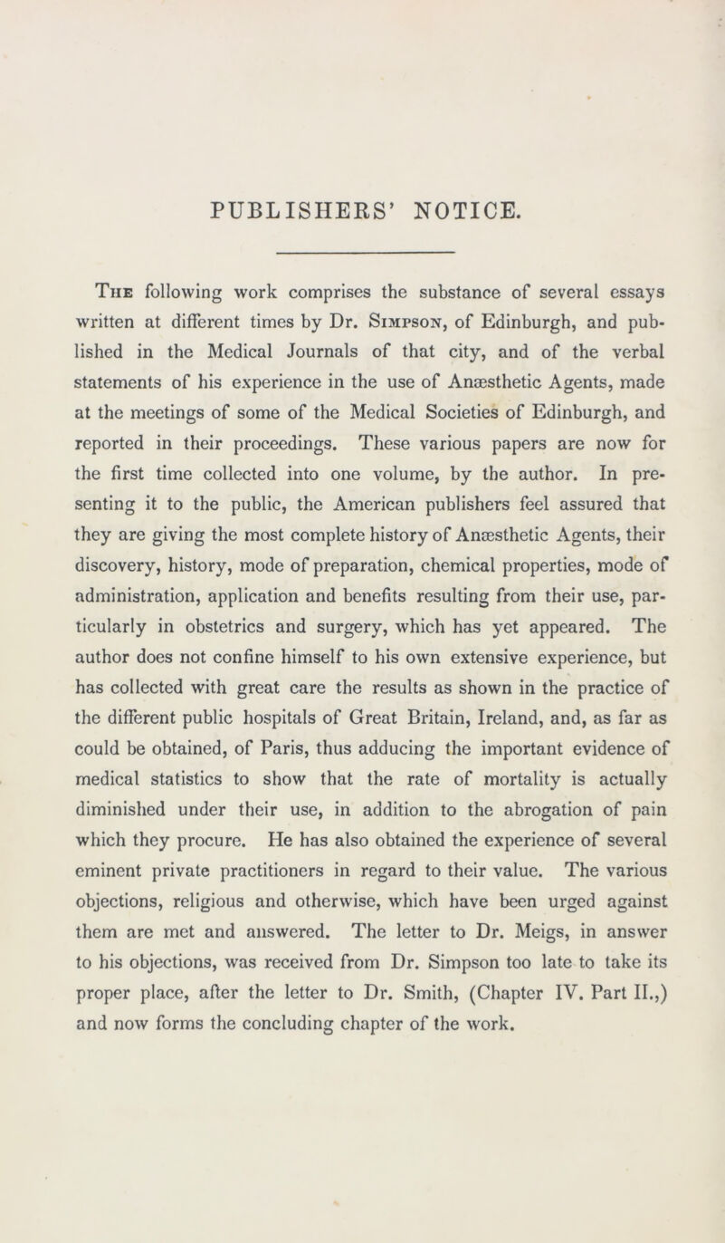 PUBLISHERS’ NOTICE. The following work comprises the substance of several essays written at different times by Dr. Simpson, of Edinburgh, and pub- lished in the Medical Journals of that city, and of the verbal statements of his experience in the use of Anaesthetic Agents, made at the meetings of some of the Medical Societies of Edinburgh, and reported in their proceedings. These various papers are now for the first time collected into one volume, by the author. In pre- senting it to the public, the American publishers feel assured that they are giving the most complete history of Anaesthetic Agents, their discovery, history, mode of preparation, chemical properties, mode of administration, application and benefits resulting from their use, par- ticularly in obstetrics and surgery, which has yet appeared. The author does not confine himself to his own extensive experience, but has collected with great care the results as shown in the practice of the different public hospitals of Great Britain, Ireland, and, as far as could be obtained, of Paris, thus adducing the important evidence of medical statistics to show that the rate of mortality is actually diminished under their use, in addition to the abrogation of pain which they procure. He has also obtained the experience of several eminent private practitioners in regard to their value. The various objections, religious and otherwise, which have been urged against them are met and answered. The letter to Dr. Meigs, in answer to his objections, was received from Dr. Simpson too late to take its proper place, after the letter to Dr. Smith, (Chapter IV. Part II.,) and now forms the concluding chapter of the work.