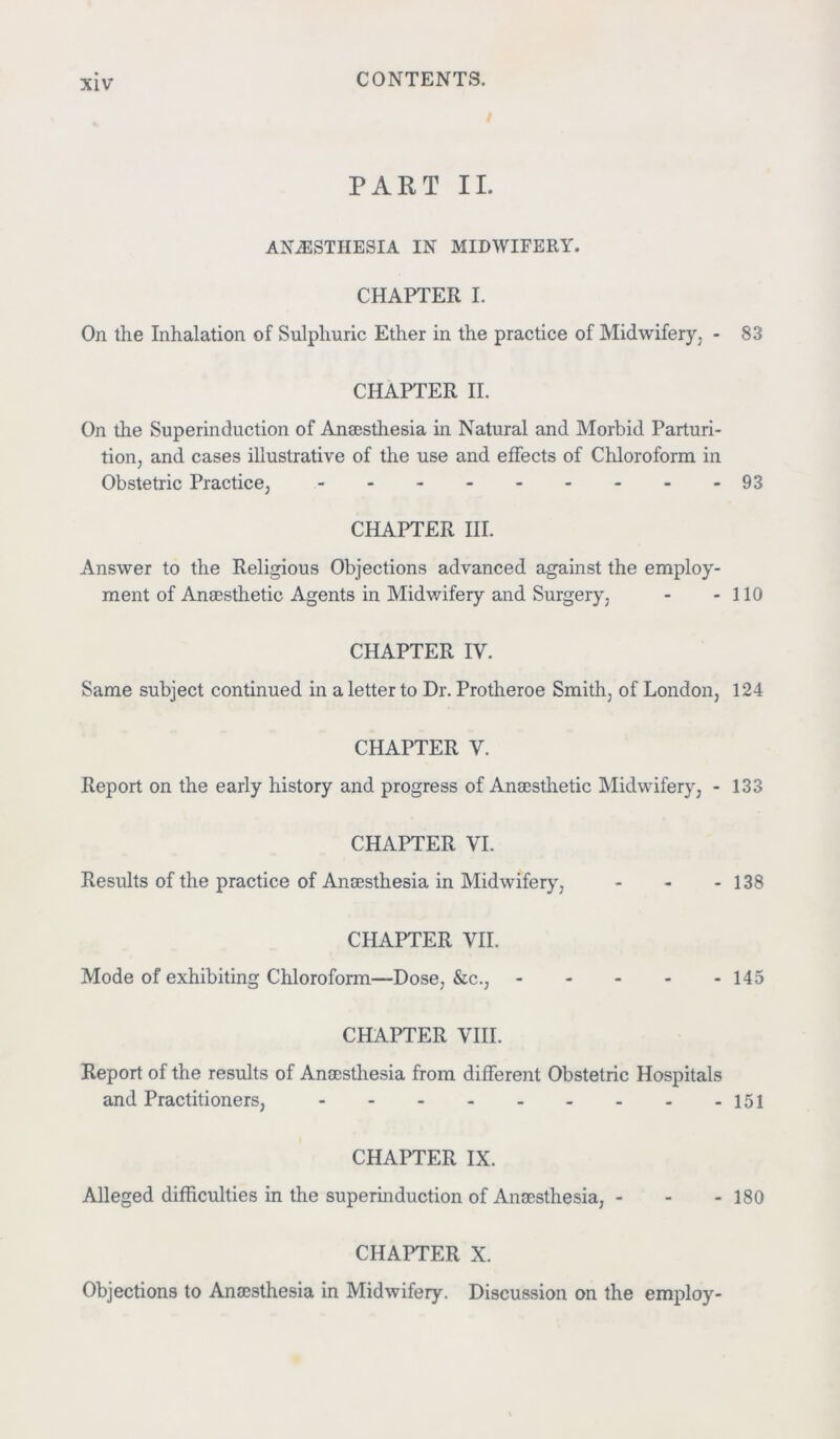 PART II. ANAESTHESIA IN MIDWIFERY. CHAPTER I. On the Inhalation of Sulphuric Ether in the practice of Midwifery, - 83 CHAPTER II. On the Superinduction of Anaesthesia in Natural and Morbid Parturi- tion, and cases illustrative of the use and effects of Chloroform in Obstetric Practice, - - - 93 CHAPTER III. Answer to the Religious Objections advanced against the employ- ment of Anaesthetic Agents in Midwifery and Surgery, - - 110 CHAPTER IV. Same subject continued in a letter to Dr. Protheroe Smith, of London, 124 CHAPTER V. Report on the early history and progress of Anaesthetic Midwifery, - 133 CHAPTER VI. Results of the practice of Anaesthesia in Midwifery, - - - 138 CHAPTER VII. Mode of exhibiting Chloroform—Dose, &c., 145 CHAPTER VIII. Report of the results of Anaesthesia from different Obstetric Hospitals and Practitioners, 151 CHAPTER IX. Alleged difficulties in the superinduction of Anaesthesia, - - - 180 CHAPTER X. Objections to Anaesthesia in Midwifery. Discussion on the employ-