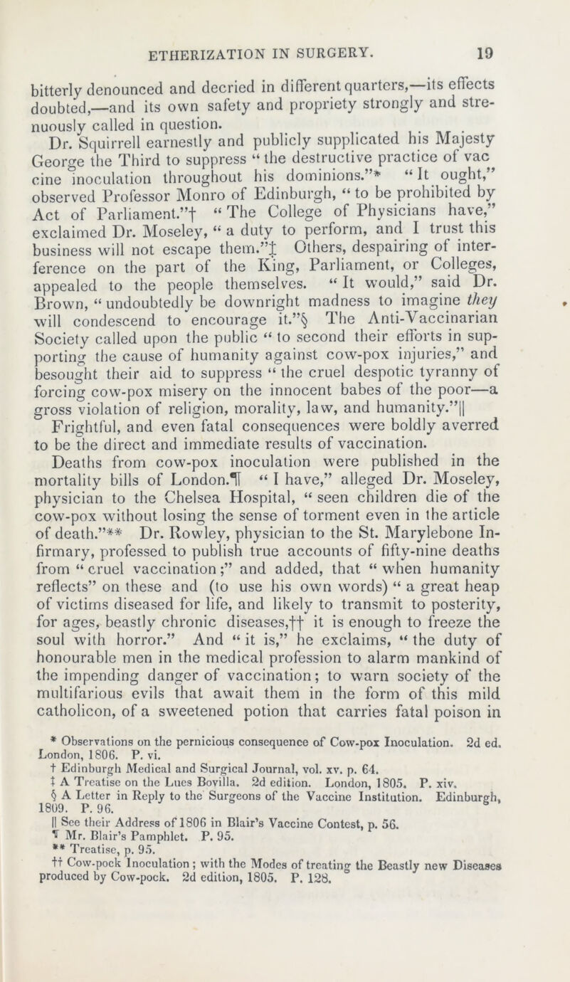 bitterly denounced and decried in different quarters, its effects doubted,—and its own safety and propriety stiongly and stie- nuously called in question. Dr. Squirrell earnestly and publicly supplicated his Majesty George the Third to suppress “ the destructive practice of vac cine Inoculation throughout his dominions.”* * * § “It ought,” observed Professor Monro of Edinburgh, “ to be prohibited by Act of Parliament ”f “ The College of Physicians have,” exclaimed Dr. Moseley, “ a duty to perform, and I trust this business will not escape them.”J Others, despairing of inter- ference on the part of the King, Parliament, or Colleges, appealed to the people themselves. “ It would,” said Dr. Brown, “ undoubtedly be downright madness to imagine they will condescend to encourage it.”§ The Anti-Vaccinarian Society called upon the public “ to second their efforts in sup- porting the cause of humanity against cow-pox injuries,” and besought their aid to suppress “ the cruel despotic tyranny of forcing cow-pox misery on the innocent babes of the poor—a gross violation of religion, morality, law, and humanity.”|| Frightful, and even fatal consequences were boldly averred to be the direct and immediate results of vaccination. Deaths from cow-pox inoculation were published in the mortality bills of London.H “ I have,” alleged Dr. Moseley, physician to the Chelsea Hospital, “ seen children die of the cow-pox without losing the sense of torment even in the article of death.”** Dr. Rowley, physician to the St. Marylebone In- firmary, professed to publish true accounts of fifty-nine deaths from “ cruel vaccination;” and added, that “when humanity reflects” on these and (to use his own words) “ a great heap of victims diseased for life, and likely to transmit to posterity, for ages, beastly chronic diseases,ff it is enough to freeze the soul with horror.” And “ it is,” he exclaims, “ the duty of honourable men in the medical profession to alarm mankind of the impending danger of vaccination; to warn society of the multifarious evils that await them in the form of this mild catholicon, of a sweetened potion that carries fatal poison in * Observations on the pernicious consequence of Cow-pox Inoculation. 2d ed. London, 1806. P. vi. t Edinburgh Medical and Surgical Journal, vol. xv. p. 64. t A Treatise on the Lues Bovilla. 2d edition. London, 1805. P. xiv. § A Letter in Reply to the Surgeons of the Vaccine Institution. Edinburgh, 1809. P. 96. 6 il See their Address of 1806 in Blair’s Vaccine Contest, p. 56. ^ Mr. Blair’s Pamphlet. P. 95. ** Treatise, p. 95. tt Cow-pock Inoculation; with the Modes of treating the Beastly new Diseases produced by Cow-pock. 2d edition, 1805. P. 128.