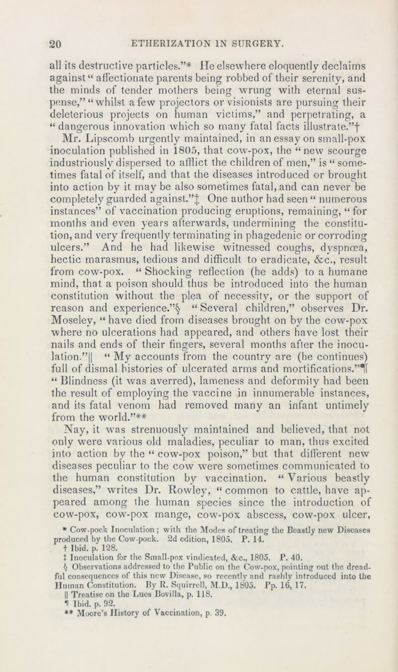 all its destructive particles.”* He elsewhere eloquently declaims against “ affectionate parents being robbed of their serenity, and the minds of tender mothers being wrung with eternal sus- pense,” “whilst a few projectors or visionists are pursuing their deleterious projects on human victims,” and perpetrating, a “ dangerous innovation which so many fatal facts illustrate.”! Mr. Lipscomb urgently maintained, in an essay on small-pox inoculation published in 1805, that cow-pox, the “new scourge industriously dispersed to afflict the children of men,” is “ some- times fatal of itself, and that the diseases introduced or brought into action by it may be also sometimes fatal, and can never be completely guarded against.”! One author had seen “ numerous instances” of vaccination producing eruptions, remaining, “for months and even years afterwards, undermining the constitu- tion, and very frequently terminating in phagedenic or corroding ulcers.” And he had likewise witnessed coughs, dyspnoea, hectic marasmus, tedious and difficult to eradicate, &c., result from cow-pox. “ Shocking reflection (he adds) to a humane mind, that a poison should thus be introduced into the human constitution without the plea of necessity, or the support of reason and experience.”^ “ Several children,” observes Dr. Moseley, “ have died from diseases brought on by the cow-pox where no ulcerations had appeared, and others have lost their nails and ends of their fingers, several months after the inocu- lation.”|| “ My accounts from the country are (he continues) full of dismal histories of ulcerated arms and mortifications.”TI “ Blindness (it was averred), lameness and deformity had been the result of employing the vaccine in innumerable instances, and its fatal venom had removed many an infant untimely from the world.”** Nay, it was strenuously maintained and believed, that not only wmre various old maladies, peculiar to man, thus excited into action by the “ cow-pox poison,” but that different new diseases peculiar to the cow were sometimes communicated to the human constitution by vaccination. “ Various beastly diseases,” writes Dr. Rowley, “ common to cattle, have ap- peared among the human species since the introduction of cow-pox, cowr-pox mange, cow-pox abscess, cow-pox ulcer, * Cow-pock Inoculation; with the Modes of treating the Beastly new Diseases produced by the Cow-pock. 2d edition, 1805. P.14. f Ibid. p. 128. t Inoculation for the Small-pox vindicated, &c., 1805. P. 40. § Observations addressed to the Public on the Cow-pox, pointing out the dread- ful consequences of this new Disease, so recently and rashly introduced into the Human Constitution. By R. Squirrell, M.D., 1805. Pp. 16, 17. || Treatise on the Lues Bovilla, p. 118. H Ibid. p. 92. ** Moore’s History of Vaccination, p. 39.