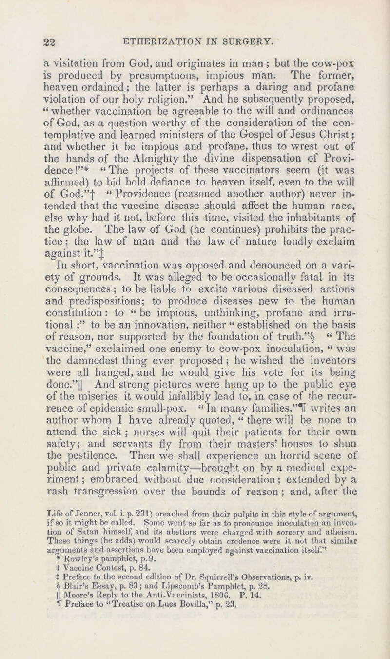 a visitation from God, and originates in man ; but the cow-pox is produced by presumptuous, impious man. The former, heaven ordained; the latter is perhaps a daring and profane violation of our holy religion.” And he subsequently proposed, “ whether vaccination be agreeable to the will and ordinances of God, as a question worthy of the consideration of the con- templative and learned ministers of the Gospel of Jesus Christ; and whether it be impious and profane, thus to wrest out of the hands of the Almighty the divine dispensation of Provi- dence !”* “ The projects of these vaccinators seem (it was affirmed) to bid bold defiance to heaven itself, even to the will of God.”f “ Providence (reasoned another author) never in- tended that the vaccine disease should affect the human race, else why had it not, before this time, visited the inhabitants of the globe. The law of God (he continues) prohibits the prac- tice ; the law of man and the law of nature loudly exclaim against it.”J In short, vaccination was opposed and denounced on a vari- ety of grounds. It was alleged to be occasionally fatal in its consequences; to be liable to excite various diseased actions and predispositions; to produce diseases new to the human constitution : to “ be impious, unthinking, profane and irra- tional ;” to be an innovation, neither “ established on the basis of reason, nor supported by the foundation of truth.”§ “ The vaccine,” exclaimed one enemy to cow-pox inoculation, “ was the damnedest thing ever proposed ; he wished the inventors were all hanged, and he would give his vote for its being done.”|| And strong pictures were hung up to the public eye of the miseries it would infallibly lead to, in case of the recur- rence of epidemic small-pox. “ In many families,”“11 writes an author whom I have already quoted, “ there will be none to attend the sick ; nurses will quit their patients for their own safety; and servants fly from their masters’ houses to shun the pestilence. Then we shall experience an horrid scene of public and private calamity—brought on by a medical expe- riment; embraced without due consideration; extended by a rash transgression over the bounds of reason ; and, after the Life of Jenner, vol. i. p. 231) preached from their pulpits in this style of argument, if so it might be called. Some went so far as to pronounce inoculation an inven- tion of Satan himself, and its abettors were charged with sorcery and atheism. These things (he adds) would scarcely obtain credence were it not that similar arguments and assertions have been employed against vaccination itself.” * Rowley’s pamphlet, p. 9. t Vaccine Contest, p. 84. t Preface to the second edition of Dr. Squirrell’s Observations, p. iv. § Blair’s Essay, p. 83; and Lipscomb’s Pamphlet, p. 28. || Moore’s Reply to the Anti-Vaccinists, 1806. P. 14. IT Preface to “Treatise on Lues Bovilla,” p. 23.