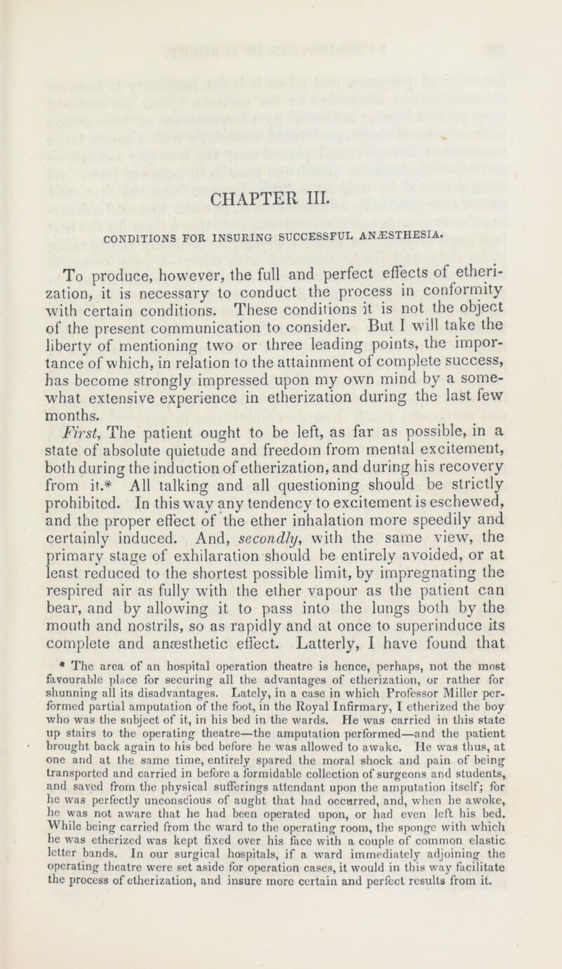 CONDITIONS FOR INSURING SUCCESSFUL ANAESTHESIA. To produce, however, the full and perfect effects ol etheri- zation, it is necessary to conduct the process in conformity with certain conditions. These conditions it is not the object of the present communication to consider. But I will take the liberty of mentioning two or three leading points, the impor- tance of which, in relation to the attainment of complete success, has become strongly impressed upon my own mind by a some- what extensive experience in etherization during the last few months. First, The patient ought to be left, as far as possible, in a state of absolute quietude and freedom from mental excitement, both during the induction of etherization, and during his recovery from it.* All talking and all questioning should be strictly prohibited. In this way any tendency to excitement is eschewed, and the proper effect of the ether inhalation more speedily and certainly induced. And, secondly, with the same view, the primary stage of exhilaration should be entirely avoided, or at least reduced to the shortest possible limit, by impregnating the respired air as fully with the ether vapour as the patient can bear, and by allowing it to pass into the lungs both by the mouth and nostrils, so as rapidly and at once to superinduce its complete and anaesthetic effect. Latterly, I have found that * The area of an hospital operation theatre is hence, perhaps, not the most favourable place for securing all the advantages of etherization, or rather for shunning all its disadvantages. Lately, in a case in which Professor Miller per- formed partial amputation of the foot, in the Royal Infirmary, I etherized the boy who was the subject of it, in his bed in the wards. He was carried in this state up stairs to the operating theatre—the amputation performed—and the patient brought back again to his bed before he was allowed to awake. He was thus, at one and at the same time, entirely spared the moral shock and pain of being transported and carried in before a formidable collection of surgeons and students, and saved from the physical sufferings attendant upon the amputation itself; for he was perfectly unconscious of aught that had occurred, and, when he awoke, he was not aware that he had been operated upon, or had even left his bed. While being carried from the ward to the operating room, the sponge with which he was etherized was kept fixed over his face with a couple of common elastic letter bands. In our surgical hospitals, if a ward immediately adjoining the operating theatre were set aside for operation cases, it would in this way facilitate the process of etherization, and insure more certain and perfect results from it.