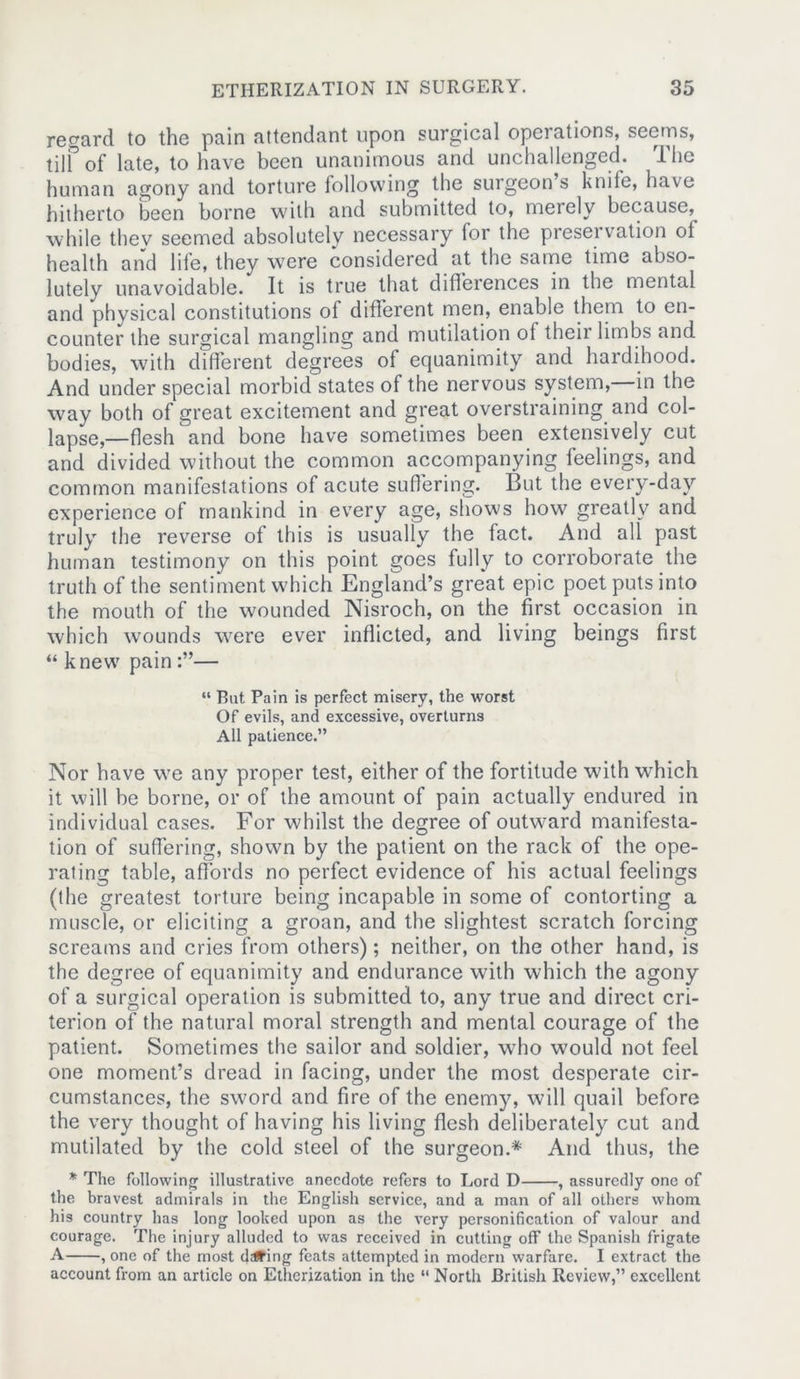 regard to the pain attendant upon surgical operations, seems, till of late, to have been unanimous and unchallenged. I he human agony and torture following the surgeon’s knife, have hitherto been borne with and submitted to, merely because,^ while thev seemed absolutely necessary lor the presei vation ol health arid life, they were considered at the same time abso- lutely unavoidable. It is true that differences in the mental and physical constitutions of different men, enable them to en- counter the surgical mangling and mutilation of their limbs and bodies, with different degrees of equanimity and hardihood. And under special morbid states of the nervous system, in the way both of great excitement and great overstraining and col- lapse,—flesh and bone have sometimes been extensively cut and divided without the common accompanying feelings, and common manifestations of acute suffering. But the every-day experience of mankind in every age, shows how greatly and truly the reverse of this is usually the fact. And all past human testimony on this point goes fully to corroborate the truth of the sentiment which England’s great epic poet puts into the mouth of the wounded Nisroch, on the first occasion in which wounds were ever inflicted, and living beings first “ knew pain — “ But Pain is perfect misery, the worst Of evils, and excessive, overturns All patience.” Nor have we any proper test, either of the fortitude with which it will be borne, or of the amount of pain actually endured in individual cases. For whilst the degree of outward manifesta- tion of suffering, shown by the patient on the rack of the ope- rating table, affords no perfect evidence of his actual feelings (the greatest torture being incapable in some of contorting a muscle, or eliciting a groan, and the slightest scratch forcing screams and cries from others); neither, on the other hand, is the degree of equanimity and endurance with which the agony of a surgical operation is submitted to, any true and direct cri- terion of the natural moral strength and mental courage of the patient. Sometimes the sailor and soldier, who would not feel one moment’s dread in facing, under the most desperate cir- cumstances, the sword and fire of the enemy, will quail before the very thought of having his living flesh deliberately cut and mutilated by the cold steel of the surgeon.* And thus, the * The following illustrative anecdote refers to Lord D , assuredly one of the bravest admirals in the English service, and a man of all others whom his country has long looked upon as the very personification of valour and courage. The injury alluded to was received in cutting off the Spanish frigate A , one of the most driving feats attempted in modern warfare. I extract the account from an article on Etherization in the “ North British Review,” excellent