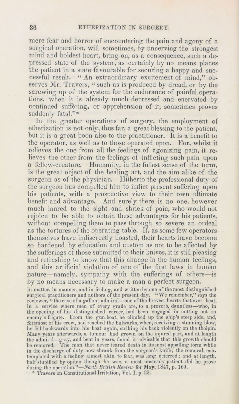 mere fear and horror of encountering the pain and agony of a surgical operation, will sometimes, by unnerving the strongest mind and boldest heart, bring on, as a consequence, such a de- pressed state of the system, as certainly by no means places the patient in a stale favourable for securing a happy and suc- cessful result. “ An extraordinary excitement of mind,” ob- serves Mr. Travers, “ such as is produced by dread, or by the screwing up of the system for the endurance of painful opera- tions, when it is already much depressed and enervated by continued suffering, or apprehension of it, sometimes proves suddenly fatal.”* In the greater operations of surgery, the employment of etherization is not only, thus far, a great blessing to the patient, but it is a great boon also to the practitioner. It is a benefit to the operator, as well as to those operated upon. For, whilst it relieves the one from all the feelings of agonizing pain, it re- lieves the other from the feelings of inflicting such pain upon a fellow-creature. Humanity, in the fullest sense of the term, is the great object of the healing art, and the aim alike of the surgeon as of the physician. Hitherto the professional duty of the surgeon has compelled him to inflict present suffering upon his patients, with a prospective view to their own ultimate benefit and advantage. And surely there is no one, however much inured to the sight and shriek of pain, who would not rejoice to be able to obtain these advantages for his patients, without compelling them to pass through so severe an ordeal as the tortures of the operating table. If, as some few operators themselves have indiscreetly boasted, their hearts have become so hardened by education and custom as not to be affected by the sufferings of those submitted to their knives, it is still pleasing and refreshing to know that this change in the human feelings, and this artificial violation of one of the first laws in human nature—namely, sympathy with the sufferings of others—is by no means necessary to make a man a perfect surgeon. in matter, in manner, and in feeling, and written by one of the most distinguished surgical practitioners and authors of the present day. “We remember,” says the reviewer, “the case of a gallant admiral—one of the bravest hearts that ever beat, in a service where men of every grade are, to a proverb, dauntless—who, in the opening of his distinguished career, had been engaged in cutting out an enemy’s frigate. From the gun-boat, he climbed up the ship’s steep side, and, foremost of his crew, had reached the bulwarks, when, receiving a stunning blow, he fell backwards into his boat again, striking his back violently on the tholpin. Many years afterwards, a tumour had grown on the injured part, and at length the admiral—gray, and bent in years, found it advisable that this growth should be removed. The man that never feared death in its most appalling form while in the discharge of duty now shrank from the surgeon’s knife; the removal, con- templated with a feeling almost akin to fear, was long deferred; and at length, half stupified by opium though he was, a most unsteady patient did he prove during the operation.”—North British Review for May, 1847, p. 169. * Travers on Constitutional Irritation, Vol. I. p. 22.