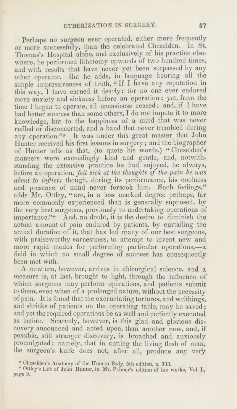 Perhaps no surgeon ever operated, either more frequently or more successfully, than the celebrated Cheselden. In St. Thomas’s Hospital alone, and exclusively of his practice else- where, he performed lithotomy upwards of two hundred times, and with results that have never yet been surpassed by any other operator. But he adds, in language bearing all the simple impressiveness of truth, “ If I have any reputation in this way, I have earned it dearly; for no one ever endured more anxiety and sickness before an operation; yet, from the time I began to operate, all uneasiness ceased ; and, it I have had better success than some others, I do not impute it to more knowledge, but to the happiness of a mind that was never ruffled or disconcerted, and a hand that never trembled during any operation.”* It was under this great master that John Hunter received his first lessons in surgery; and the biographer of Hunter tells us that, (to quote his words,) “ Cheselden’s manners were exceedingly kind and gentle, and, notwith- standing the extensive practice he had enjoyed, he always, before an operation, felt sick at the thoughts of the pain he was about to inflict; though, during its performance, his coolness and presence of mind never forsook him. Such feelings,” adds Mr. Ottley, “ are, in a less marked degree perhaps, far more commonly experienced than is generally supposed, by the very best surgeons, previously to undertaking operations of importance.”! And, no doubt, it is the desire to diminish the actual amount of pain endured by patients, by curtailing the actual duration of it, that has led many of our best surgeons, with praiseworthy earnestness, to attempt to invent new and more rapid modes for performing particular operations,—a field in which no small degree of success has consequently been met with. A new era, however, arrives in chirurgical science, and a measure is, at last, brought to light, through the influence of which surgeons may perform operations, and patients submit to them, even when of a prolonged nature, without the necessity of pain. It is found that the excruciating tortures, and writhings, and shrieks of patients on the operating table, may be saved; and yet the required operations be as well and perfectly executed as before. Scarcely, however, is this glad and glorious dis- covery announced and acted upon, than another new, and, if possible, still stranger discovery, is broached and anxiously promulgated ; namely, that in cutting the living flesh of man, the surgeon’s knife does not, after all, produce any very * Cheselden’s Anatomy of the Human Body, 5th edition, p. 333. i Ottley’s Life of John Hunter, in Mr. Palmer’s edition of his works, Vol. I., page 9.