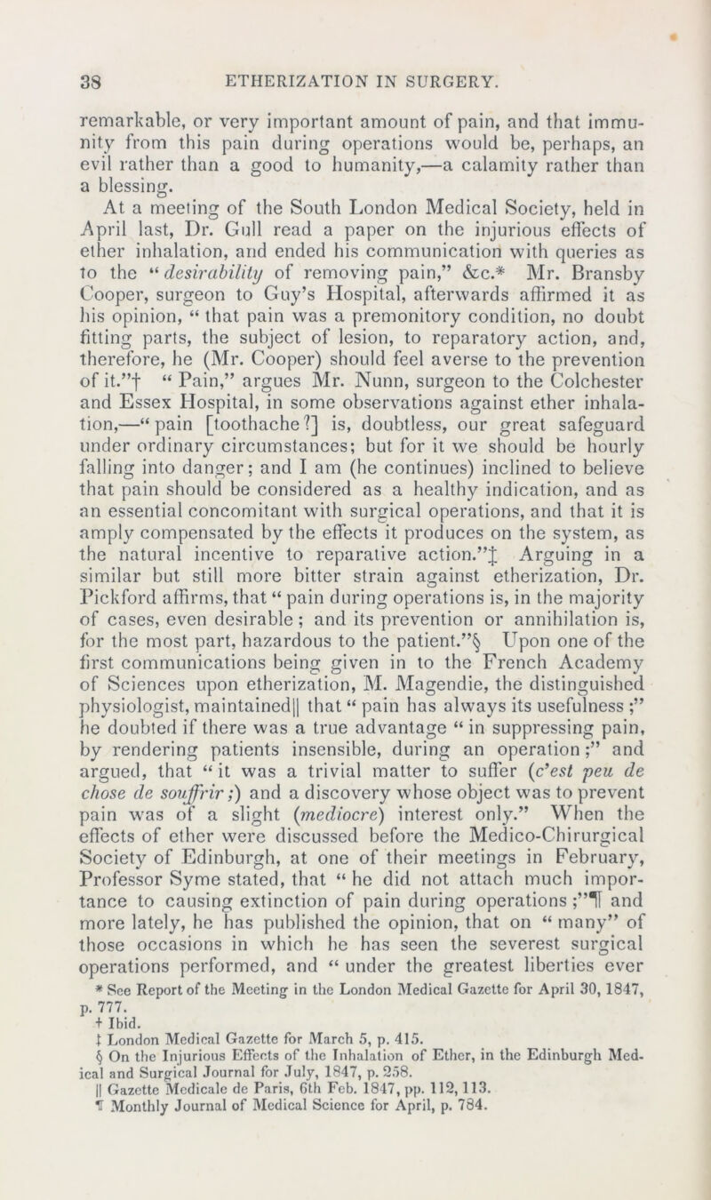 remarkable, or very important amount of pain, and that immu- nity from this pain during operations would be, perhaps, an evil rather than a good to humanity,—a calamity rather than a blessing. At a meeting of the South London Medical Society, held in April last, Dr. Gull read a paper on the injurious effects of ether inhalation, and ended his communication with queries as to the “ desirability of removing pain,” &c.* Mr. Bransby Cooper, surgeon to Guy’s Hospital, afterwards affirmed it as his opinion, “ that pain was a premonitory condition, no doubt fitting parts, the subject of lesion, to reparatory action, and, therefore, he (Mr. Cooper) should feel averse to the prevention of it.”j- “ Pain,” argues Mr. Nunn, surgeon to the Colchester and Essex Hospital, in some observations against ether inhala- tion,—“pain [toothache?] is, doubtless, our great safeguard under ordinary circumstances; but for it we should be hourly falling into danger; and I am (he continues) inclined to believe that pain should be considered as a healthy indication, and as an essential concomitant with surgical operations, and that it is amply compensated by the effects it produces on the system, as the natural incentive to reparative action.Arguing in a similar but still more bitter strain against etherization, Dr. Pickford affirms, that “ pain during operations is, in the majority of cases, even desirable; and its prevention or annihilation is, for the most part, hazardous to the patient.”§ Upon one of the first communications being given in to the French Academy of Sciences upon etherization, M. Magendie, the distinguished physiologist, maintained|| that “ pain has always its usefulness he doubted if there was a true advantage “ in suppressing pain, by rendering patients insensible, during an operation;” and argued, that “it was a trivial matter to suffer (c’est pen de chose de souffrir;) and a discovery whose object was to prevent pain was of a slight (mediocre) interest only.” When the effects of ether were discussed before the Medico-Chirurgical Society of Edinburgh, at one of their meetings in February, Professor Syme stated, that “ he did not attach much impor- tance to causing extinction of pain during operations ;”H and more lately, he has published the opinion, that on “ many” of those occasions in which he has seen the severest surgical operations performed, and “ under the greatest liberties ever * See Report of the Meeting in the London Medical Gazette for April 30, 1847, p. 777. + Ibid. t London Medical Gazette for March 5, p. 415. § On the Injurious Effects of the Inhalation of Ether, in the Edinburgh Med- ical and Surgical Journal for July, 1847, p. 258. || Gazette Mcdicale de Paris, 6th Feb. 1847, pp. 112, 113. 7 Monthly Journal of Medical Science for April, p. 784.