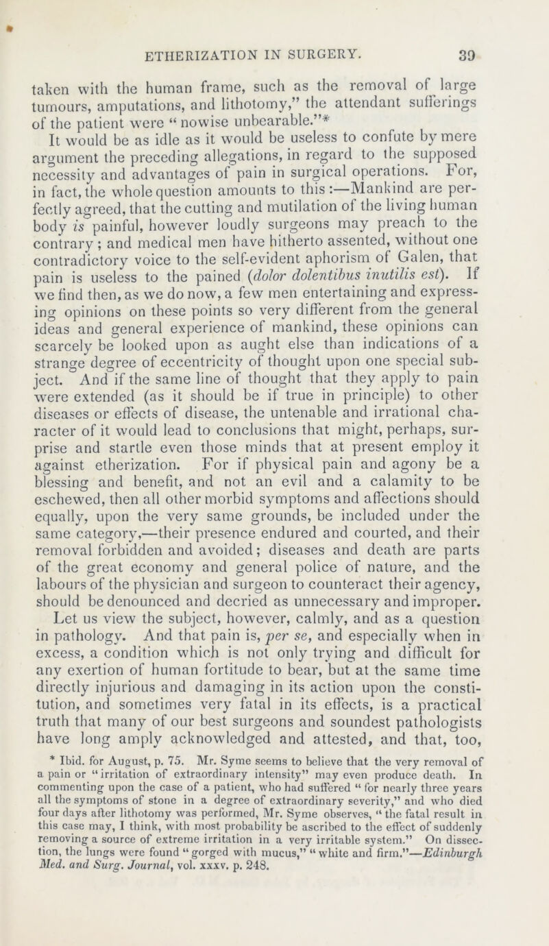 taken with the human frame, such as the removal of large tumours, amputations, and lithotomy,” the attendant sufferings of the patient were “ nowise unbearable.”* It would be as idle as it would be useless to confute by mere argument the preceding allegations, in regard to the supposed necessity and advantages of pain in surgical operations. I or, in fact, the whole question amounts to this:—Mankind are per- fectly agreed, that the cutting and mutilation of the living human body is painful, however loudly surgeons may preach to the contrary ; and medical men have hitherto assented, without one contradictory voice to the self-evident aphorism of Galen, that pain is useless to the pained (dolor dolentibus inutilis est). If we find then, as we do now, a few men entertaining and express- ing opinions on these points so very different from the general ideas and general experience of mankind, these opinions can scarcely be looked upon as aught else than indications of a strange degree of eccentricity of thought upon one special sub- ject. And if the same line of thought that they apply to pain were extended (as it should be if true in principle) to other diseases or effects of disease, the untenable and irrational cha- racter of it would lead to conclusions that might, perhaps, sur- prise and startle even those minds that at present employ it against etherization. For if physical pain and agony be a blessing and benefit, and not an evil and a calamity to be eschewed, then all other morbid symptoms and affections should equally, upon the very same grounds, be included under the same category,—their presence endured and courted, and their removal forbidden and avoided; diseases and death are parts of the great economy and general police of nature, and the labours of the physician and surgeon to counteract their agency, should be denounced and decried as unnecessary and improper. Let us view the subject, however, calmly, and as a question in pathology. And that pain is, per se, and especially when in excess, a condition which is not only trying and difficult for any exertion of human fortitude to bear, but at the same time directly injurious and damaging in its action upon the consti- tution, and sometimes very fatal in its effects, is a practical truth that many of our best surgeons and soundest pathologists have long amply acknowledged and attested, and that, too, * Ibid, for August, p. 75. Mr. Syme seems to believe that the very removal of a pain or “ irritation of extraordinary intensity” may even produce death. In commenting upon the ease of a patient, who had suffered “ for nearly three years all the symptoms of stone in a degree of extraordinary severity,” and who died four days after lithotomy was performed, Mr. Syme observes, “ the fatal result in this case may, I think, with most probability be ascribed to the effect of suddenly removing a source of extreme irritation in a very irritable system.” On dissec- tion, the lungs were found “ gorged with mucus,” “ white and firm.”—Edinburgh Med. and Surg. Journal, vol. xxxv. p. 248.