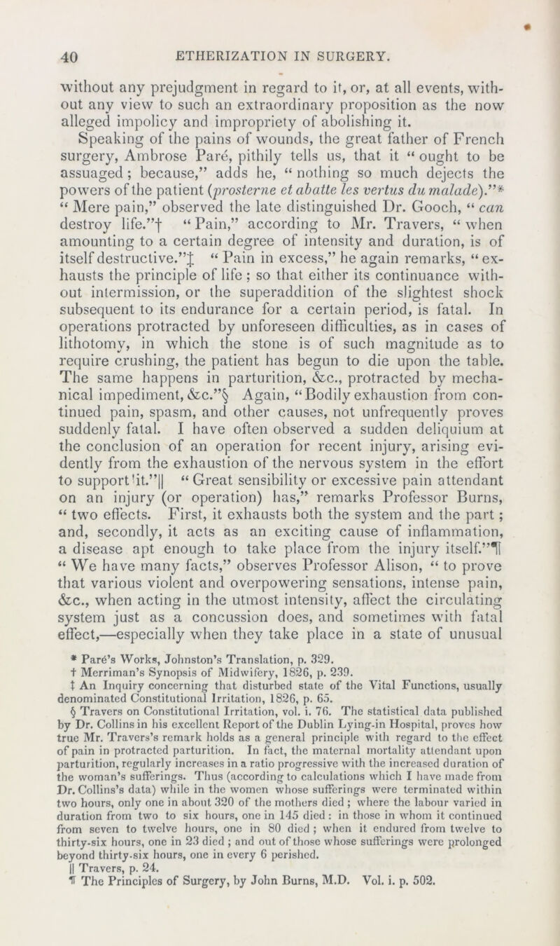 without any prejudgment in regard to it, or, at all events, with- out any view to such an extraordinary proposition as the now alleged impolicy and impropriety of abolishing it. Speaking of the pains of wounds, the great father of French surgery, Ambrose Pare, pithily tells us, that it “ ought to be assuaged ; because,” adds he, “ nothing so much dejects the powers of the patient (prosterne et cibatte les vertus du malade)”* “ Mere pain,” observed the late distinguished Dr. Gooch, “ can destroy life.”! “Pain,” according to Mr. Travers, “when amounting to a certain degree of intensity and duration, is of itself destructive.“ Pain in excess,” he again remarks, “ ex- hausts the principle of life ; so that either its continuance with- out intermission, or the superaddition of the slightest shock subsequent to its endurance for a certain period, is fatal. In operations protracted by unforeseen difficulties, as in cases of lithotomy, in which the stone is of such magnitude as to require crushing, the patient has begun to die upon the table. The same happens in parturition, &c., protracted by mecha- nical impediment,&c.”§ Again, “Bodily exhaustion from con- tinued pain, spasm, and other causes, not unfrequently proves suddenly fatal. I have often observed a sudden deliquium at the conclusion of an operation for recent injury, arising evi- dently from the exhaustion of the nervous system in the effort to support’it.”|| “ Great sensibility or excessive pain attendant on an injury (or operation) lias,” remarks Professor Burns, “ two effects. First, it exhausts both the system and the part; and, secondly, it acts as an exciting cause of inflammation, a disease apt enough to take place from the injury itself.”!! “ We have many facts,” observes Professor Alison, “ to prove that various violent and overpowering sensations, intense pain, &c., when acting in the utmost intensity, affect the circulating system just as a concussion does, and sometimes with fatal effect,—especially when they take place in a state of unusual * Park’s Works, Johnston’s Translation, p. 329. t Merriman’s Synopsis of Midwifery, 1826, p. 239. t An Inquiry concerning that disturbed state of the Vital Functions, usually denominated Constitutional Irritation, 1826, p. 65. § Travers on Constitutional Irritation, vol. i. 76. The statistical data published by Dr. Collins in his excellent Report of the Dublin Lying-in Hospital, proves how true Mr. Travers’s remark holds as a general principle with regard to the effect of pain in protracted parturition. In fact, the maternal mortality attendant upon parturition, regularly increases in a ratio progressive with the increased duration of the woman’s sufferings. Thus (according to calculations which I have made from Dr. Collins’s data) while in the women whose sufferings were terminated within two hours, only one in about 320 of the mothers died ; where the labour varied in duration from two to six hours, one in 145 died : in those in whom it continued from seven to twelve hours, one in 80 died ; when it endured from twelve to thirty-six hours, one in 23 died ; and out of those whose sufferings were prolonged beyond thirty.six hours, one in every 6 perished. || Travers, p. 24.