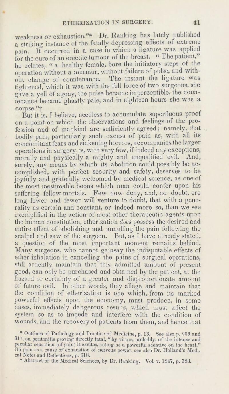 weakness or exhaustion.”* Dr. Ranking has lately published a striking instance ot the fatally depressing effects ol extreme pain. It occurred in a case in which a ligature was applied for the cure of an erectile tumour of the breast. “ The patient, he relates, “ a healthy female, bore the initiatory steps of the operation without a murmur, without failure of pulse, and with- out change of countenance. The instant the ligature was tightened, which it was with the full force of two surgeons, she gave a veil of asrony, the pulse became imperceptible, the coun- tenance became ghastly pale, and in eighteen hours she wTas a corpse.”! But it is, I believe, needless to accumulate superfluous proof on a point on which the observations and feelings of the pro- fession and of mankind are sufficiently agreed; namely, that bodily pain, particularly such excess of pain as, with all its concomitant fears and sickening horrors, accompanies the larger operations in surgery, is, with very few, if indeed any exceptions, morally and physically a mighty and unqualified evil. And, surely, any means by which its abolition could possibly be ac- complished, with perfect security and safety, deserves to be joyfully and gratefully welcomed by medical science, as one of the most inestimable boons which man could confer upon his suffering fellow-mortals. Few now deny, and, no doubt, ere long fewer and fewer will venture to doubt, that with a gene- ralitv as certain and constant, or indeed more so, than we see exemplified in the action of most other therapeutic agents upon the human constitution, etherization does possess the desired and entire effect of abolishing and annulling the pain following the scalpel and saw of the surgeon. But, as I have already stated, a question of the most important moment remains behind. Many surgeons, who cannot gainsay the indisputable effects of ether-inhalation in cancelling the pains of surgical operations, still ardently maintain that this admitted amount of present good, can only be purchased and obtained bv the patient, at the hazard or certainty of a greater and disproportionate amount of future evil. In other words, they allege and maintain that the condition of etherization is one which, from its marked powerful effects upon the economy, must produce, in some cases, immediately dangerous results, which must affect the system so as to impede and interfere with the condition of wounds, and the recovery of patients from them, and hence that * Outlines of Pathology and Practice of Medicine, p. 13. See also p. 203 and 317, on peritonitis proving directly fatal, “by virtue, probably, of the intense and peculiar sensation (of pain) it excites, acting as a powerful sedative on the heart.” On pain as a cause of exhaustion of nervous power, see also Dr. Holland’s Medi- cal Notes and Reflections, p. 618. t Abstract of the Medical Sciences, by Dr. Ranking. Vol. v. 1847, p. 383.