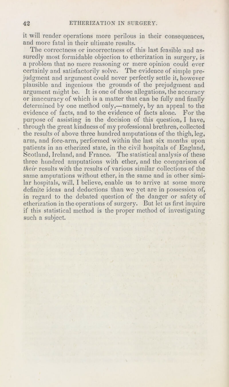 it will render operations more perilous in their consequences, and more fatal in their ultimate results. The correctness or incorrectness of this last feasible and as- suredly most formidable objection to etherization in surgery, is a problem that no mere reasoning or mere opinion could ever certainly and satisfactorily solve. The evidence of simple pre- judgment and argument could never perfectly settle it, however plausible and ingenious the grounds of the prejudgment and. argument might be. It is one of those allegations, the accuracy or inaccuracy of which is a matter that can be fully and finally determined by one method only,—namely, by an appeal to the evidence of facts, and to the evidence of facts alone. For the purpose of assisting in the decision of this question, I have, through the great kindness of my professional brethren, collected the results of above three hundred amputations of the thigh, leg, arm, and fore-arm, performed within the last six months upon patients in an etherized state, in the civil hospitals of England, Scotland, Ireland, and France. The statistical analysis of these three hundred amputations with ether, and the comparison of their results with the results of various similar collections of the same amputations without ether, in the same and in other simi- lar hospitals, will, I believe, enable us to arrive at some more definite ideas and deductions than we yet are in possession of, in regard to the debated question of the danger or safety of etherization in the operations of surgery. But let us first inquire if this statistical method is the proper method of investigating such a subject.