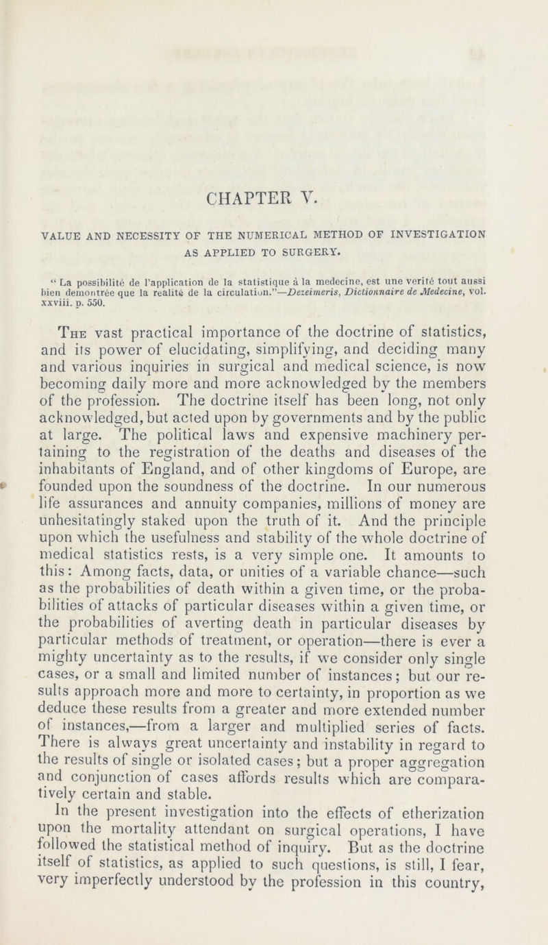 VALUE AND NECESSITY OF THE NUMERICAL METHOD OF INVESTIGATION AS APPLIED TO SURGERY. “La possibility de l'application de la statistique a la medecine, est une verity tout aussi bien deinontree que la reality de la circulation.”—Dezeimeris, Dictionnaire de Medecine, vol. xxviii. p. 550. The vast practical importance of the doctrine of statistics, and its power of elucidating, simplifying, and deciding many and various inquiries in surgical and medical science, is now becoming daily more and more acknowledged by the members of the profession. The doctrine itself has been long, not only acknowledged, but acted upon by governments and by the public at large. The political laws and expensive machinery per- taining to the registration of the deaths and diseases of the inhabitants of England, and of other kingdoms of Europe, are founded upon the soundness of the doctrine. In our numerous life assurances and annuity companies, millions of money are unhesitatingly staked upon the truth of it. And the principle upon which the usefulness and stability of the whole doctrine of medical statistics rests, is a very simple one. It amounts to this: Among facts, data, or unities of a variable chance—such as the probabilities of death within a given time, or the proba- bilities of attacks of particular diseases within a given time, or the probabilities of averting death in particular diseases by particular methods of treatment, or operation—there is ever a mighty uncertainty as to the results, if we consider only single cases, or a small and limited number of instances; but our re- sults approach more and more to certainty, in proportion as we deduce these results from a greater and more extended number of instances,—from a larger and multiplied series of facts. There is always great uncertainty and instability in regard to the results of single or isolated cases; but a proper aggregation and conjunction of cases affords results which are compara- tively certain and stable. In the present investigation into the effects of etherization upon the mortality attendant on surgical operations, I have followed the statistical method of inquiry. But as the doctrine itself of statistics, as applied to such questions, is still, I fear, very imperfectly understood by the profession in this country,