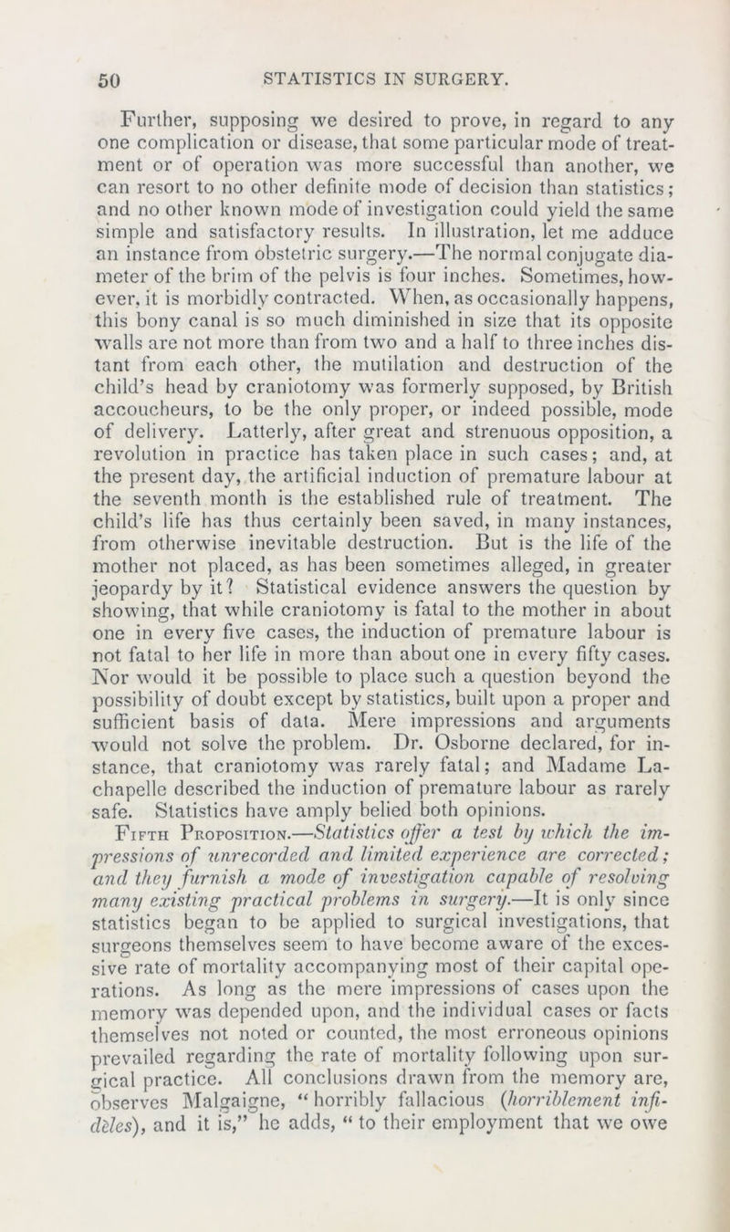 Further, supposing we desired to prove, in regard to any- one complication or disease, that some particular mode of treat- ment or of operation was more successful than another, we can resort to no other definite mode of decision than statistics ; and no other known mode of investigation could yield the same simple and satisfactory results. In illustration, let me adduce an instance from obstetric surgery.—The normal conjugate dia- meter of the brim of the pelvis is four inches. Sometimes, how- ever, it is morbidly contracted. When, as occasionally happens, this bony canal is so much diminished in size that its opposite walls are not more than from two and a half to three inches dis- tant from each other, the mutilation and destruction of the child’s head by craniotomy was formerly supposed, by British accoucheurs, to be the only proper, or indeed possible, mode of delivery. Latterly, after great and strenuous opposition, a revolution in practice has taken place in such cases; and, at the present day, the artificial induction of premature labour at the seventh month is the established rule of treatment. The child’s life has thus certainly been saved, in many instances, from otherwise inevitable destruction. But is the life of the mother not placed, as has been sometimes alleged, in greater jeopardy by it] Statistical evidence answers the question by showing, that while craniotomy is fatal to the mother in about one in every five cases, the induction of premature labour is not fatal to her life in more than about one in every fifty cases. Nor would it be possible to place such a question beyond the possibility of doubt except by statistics, built upon a proper and sufficient basis of data. Mere impressions and arguments would not solve the problem. Dr. Osborne declared, for in- stance, that craniotomy was rarely fatal; and Madame La- chapelle described the induction of premature labour as rarely safe. Statistics have amply belied both opinions. Fifth Proposition.—Statistics offer a test by which the im- pressions of unrecorded and limited experience are corrected; and they furnish a mode of investigation capable of resolving many existing practical problems in surgery.—It is only since statistics began to be applied to surgical investigations, that surgeons themselves seem to have become aware of the exces- sive rate of mortality accompanying most of their capital ope- rations. As long as the mere impressions of cases upon the memory was depended upon, and the individual cases or facts themselves not noted or counted, the most erroneous opinions prevailed regarding the rate of mortality following upon sur- gical practice. All conclusions drawn from the memory are, observes Malgaigne, “ horribly fallacious (horriblement inf- deles), and it is,” he adds, “ to their employment that we owe