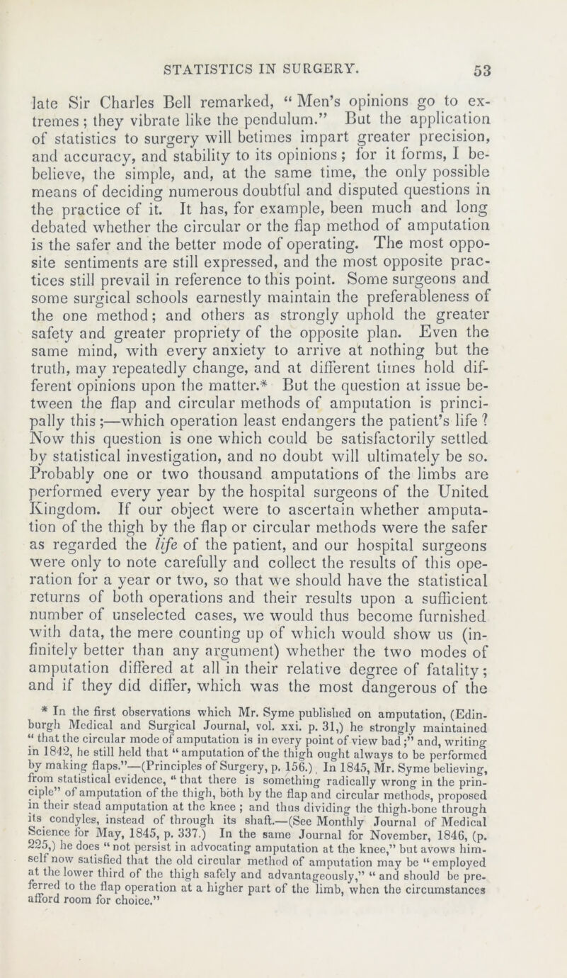 late Sir Charles Bell remarked, “ Men’s opinions go to ex- tremes ; they vibrate like the pendulum.” But the application of statistics to surgery will betimes impart greater precision, and accuracy, and stability to its opinions; for it forms, I be- believe, the simple, and, at the same time, the only possible means of deciding numerous doubtful and disputed questions in the practice of it. It has, for example, been much and long debated whether the circular or the flap method of amputation is the safer and the better mode of operating. The most oppo- site sentiments are still expressed, and the most opposite prac- tices still prevail in reference to this point. Some surgeons and some surgical schools earnestly maintain the preferableness of the one method; and others as strongly uphold the greater safety and greater propriety of the opposite plan. Even the same mind, with every anxiety to arrive at nothing but the truth, may repeatedly change, and at different times hold dif- ferent opinions upon the matter.* But the question at issue be- tween the flap and circular methods of amputation is princi- pally this ;—which operation least endangers the patient’s life ? Now this question is one which could be satisfactorily settled by statistical investigation, and no doubt will ultimately be so. Probably one or two thousand amputations of the limbs are performed every year by the hospital surgeons of the United Kingdom. If our object were to ascertain whether amputa- tion of the thigh by the flap or circular methods were the safer as regarded the life of the patient, and our hospital surgeons were only to note carefully and collect the results of this ope- ration for a year or two, so that we should have the statistical returns of both operations and their results upon a sufficient number of unselected cases, we would thus become furnished with data, the mere counting up of which would show us (in- finitely better than any argument) whether the two modes of amputation differed at all in their relative degree of fatality; and if they did differ, which was the most dangerous of the * In the first observations which Mr. Syme published on amputation, (Edin- burgh Medical and Surgical Journal, vol. xxi. p. 31,) he strongly maintained “ that the circular mode of amputation is in every point of view bad and, writing in 1842, he still held that “amputation of the thigh ought always to be performed by making flaps.”—(Principles of Surgery, p. 156.), In 1845, Mr. Syme believing, from statistical evidence, “ that there is something radically wrong in the prin- ciple ’ of amputation of the thigh, both by the flap and circular methods, proposed in their stead amputation at the knee ; and thus dividing the thigh-bone through its condyles, instead of through its shaft;.—(See Monthly Journal of Medical Science for May, 1845, p. 337.) In the same Journal for November, 1846, (p. 22o,) he docs 44 not persist in advocating amputation at the knee,” but avows him- self now satisfied that the old circular method of amputation may be “employed at the lower third of the thigh safely and advantageously,” “ and should be pre- ferred to the flap operation at a higher part of the limb, when the circumstances afford room for choice.”