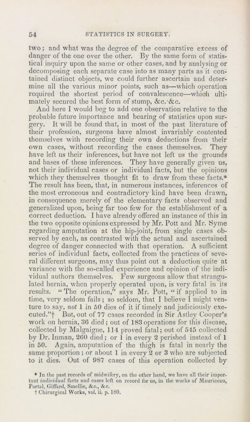 two; and what was the degree of the comparative excess of danger of the one over the other. By the same form of statis- tical inquiry upon the same or other cases, and by analysing or decomposing each separate case into as many parts as it con- tained distinct objects, we could further ascertain and deter- mine all the various minor points, such as—which operation required the shortest period of convalescence—which ulti- mately secured the best form of stump, &c.*&c. And here I would beg to add one observation relative to the probable future importance and bearing of statistics upon sur- gery. It will be found that, in most of the past literature of their profession, surgeons have almost invariably contented themselves with recording their own deductions from their own cases, without recording the cases themselves. They have left us their inferences, but have not left us the grounds and bases of these inferences. They have generally given us, not their individual cases or individual facts, but the opinions which they themselves thought fit to draw from these facts.* The result has been, that, in numerous instances, inferences of the most erroneous and contradictory hind have been drawn, in consequence merely of the elementary facts observed and generalized upon, being far too few for the establishment of a correct deduction. I have already offered an instance of this in the two opposite opinions expressed by Mr. Pott and Mr. Syme regarding amputation at the hip-joint, from single cases ob- served by each, as contrasted with the actual and ascertained degree of danger connected with that operation. A sufficient series of individual facts, collected from the practices of seve- ral different surgeons, may thus point out a deduction quite at variance with the so-called experience and opinion of the indi- vidual authors themselves. Few surgeons allow that strangu- lated hernia, when properly operated upon, is very fatal in its results. “ The operation,” says Mr. Pott, “ if applied to in time, very seldom fails; so seldom, that I believe I might ven- ture to say, not 1 in 50 dies of it if timely and judiciously exe- cuted.”! But, out of 77 cases recorded in Sir Astley Cooper’s work on hernia, 30 died; out of 183 operations for this disease, collected by Malgaigne, 114 proved fatal; out of 545 collected by Dr. Inman, 200 died ; or 1 in every 2 perished instead of 1 in 50. Again, amputation of the thigh is fatal in nearly the same proportion ; or about 1 in every 2 or 3 who are subjected to it dies. Out of 987 cases of this operation collected by * In the past records of midwifery, on the other hand, we have all their impor- tant individual facts and cases left on record for us, in the works of Mauriceau, Portal, Giffard, Smellie, &c., &c. t Chirurgical Works, vol. ii. p. 180.