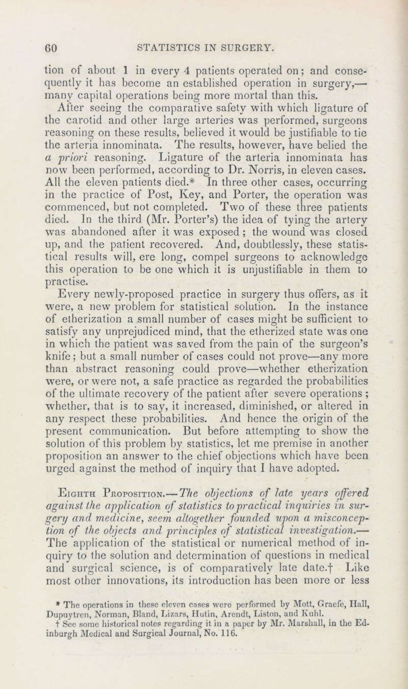 tion of about 1 in every 4 patients operated on; and conse- quently it lias become an established operation in surgery,— many capital operations being more mortal than this. After seeing the comparative safety with which ligature of the carotid and other large arteries was performed, surgeons reasoning on these results, believed it would be justifiable to tie the arteria innominata. The results, however, have belied the a 'priori reasoning. Ligature of the arteria innominata has now been performed, according to Dr. Norris, in eleven cases. All the eleven patients died.* In three other cases, occurring in the practice of Post, Key, and Porter, the operation was commenced, but not completed. Two of these three patients died. In the third (Mr. Porter’s) the idea of tying the artery was abandoned after it was exposed ; the wound was closed up, and the patient recovered. And, doubtlessly, these statis- tical results will, ere long, compel surgeons to acknowledge this operation to be one which it is unjustifiable in them to practise. Every newly-proposed practice in surgery thus offers, as it were, a new problem for statistical solution. In the instance of etherization a small number of cases might be sufficient to satisfy any unprejudiced mind, that the etherized state was one in which the patient was saved from the pain of the surgeon’s knife; but a small number of cases could not prove—any more than abstract reasoning could prove—whether etherization were, or were not, a safe practice as regarded the probabilities of the ultimate recovery of the patient after severe operations ; whether, that is to say, it increased, diminished, or altered in any respect these probabilities. And hence the origin of the present communication. But before attempting to show the solution of this problem by statistics, let me premise in another proposition an answer to the chief objections which have been urged against the method of inquiry that I have adopted. Eighth Proposition.— The objections of late years offered against the application of statistics to practical inquiries in sur- gery and medicine, seem altogether founded upon a misconcep- tion of the objects and principles of statistical investigation.— The application of the statistical or numerical method of in- quiry to the solution and determination of questions in medical and surgical science, is of comparatively late date.f Like most other innovations, its introduction has been more or less * The operations in these eleven cases were performed by Mott, Graefe, Hall, Dupuytrcn, Norman, Bland, Lizars, Hutin, Arendt, Liston, and Kuhl. t Sec some historical notes regarding it in a paper by Mr. Marshall, in the Ed- inburgh Medical and Surgical Journal, No. 116.