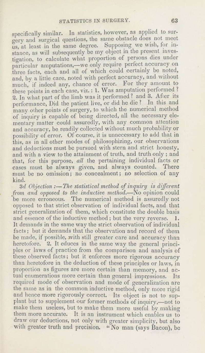 specifically similar. In statistics, however, as applied to sur- gery and surgical questions, the same obstacle does not meet us, at least in the same degree. Supposing we wish, for in- stance, as will subsequently be my object in the present inves- tigation, to calculate what proportion of persons dies undei particular amputations,—we only require perfect accuracy on three facts, each and all of which could certainly be noted, and, by a little care, noted with perfect accuracy, and without much, if indeed any, chance of error. For they amount to these points in each case, viz.: 1. Was amputation performed ? 2. In what part of the limb was it performed] and 3. After its performance, Did the patient live, or did he die ? In this and many other points of surgery, to which the numerical method of inquiry is capable of being directed, all the necessary ele- mentary matter could assuredly, with any common attention and accuracy, be readily collected without much probability or possibility of error. Of course, it is unnecessary to add that in this, as in all other modes of philosophizing, our observations and deductions must be pursued with stern and strict honesty, and with a view to the attainment of truth, and truth only ; and that, for this purpose, all the pertaining individual facts or cases must be always given, and always counted. There must be no omission; no concealment; no selection of any kind. 3d Objection :—The statistical method of inquiry is different from and opposed to the inductive method.—No opinion could be more erroneous. The numerical method is assuredly not opposed to that strict observation of individual facts, and that strict generalization of them, which constitute the double basis and essence of the inductive method; but the very reverse. 1. It demands in the same way the strict observation of individual facts; but it demands that the observation and record of them be made, if possible, with still greater care and accuracy than heretofore. 2. It educes in the same way the general princi- ples or laws of practice from the comparison and analysis of these observed facts; but it enforces more rigorous accuracy than heretofore in the deduction of these principles or laws, in proportion as figures are more certain than memory, and ac- tual enumerations more certain than general impressions. Its required mode of observation and mode of generalization are the same as in the common inductive method, only more rigid and hence more rigorously correct. Its object is not to sup- plant but to supplement our former methods of inquiry,—not to make them useless, but to make them more useful by making them more accurate. It is an instrument which enables us to draw our deductions, not only with greater simplicity, but also with greater truth and precision. “No man (says Bacon), be