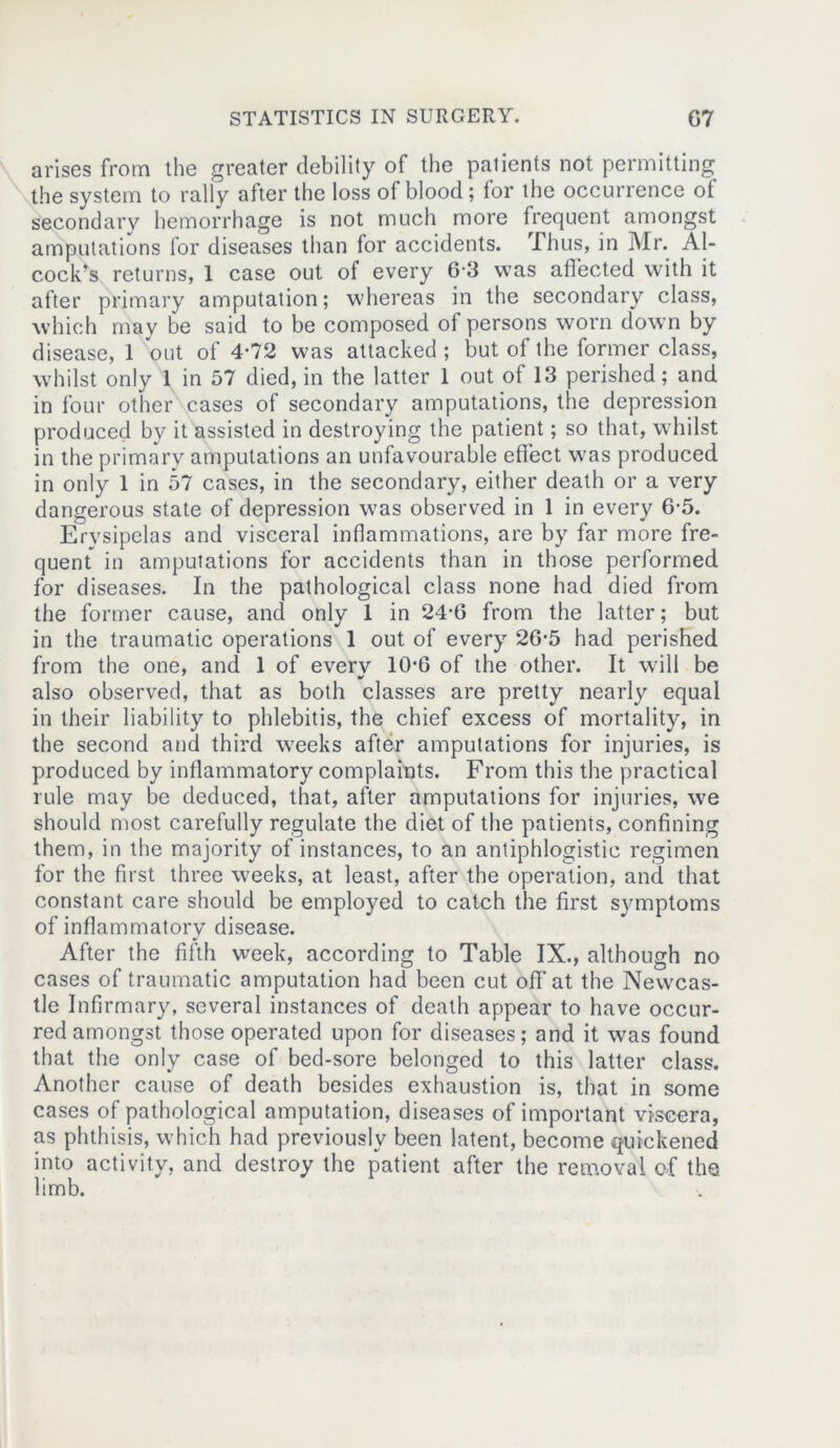 arises from the greater debility of the patients not permitting the system to rally after the loss of blood ; for the occurrence of secondary hemorrhage is not much more frequent amongst amputations for diseases than for accidents. Thus, in Mr. Al- c.ock’s returns, 1 case out of every 6’3 was affected with it after primary amputation; whereas in the secondary class, which may be said to be composed of persons worn down by disease, 1 out of 4-72 was attacked ; but of the former class, whilst only 1 in 57 died, in the latter 1 out ot 13 perished; and in four other cases of secondary amputations, the depression produced by it assisted in destroying the patient; so that, whilst in the primary amputations an unfavourable effect was produced in only 1 in 57 cases, in the secondary, either death or a very dangerous state of depression was observed in 1 in every 6-5. Erysipelas and visceral inflammations, are by far more fre- quent in amputations for accidents than in those performed for diseases. In the pathological class none had died from the former cause, and only 1 in 24-6 from the latter; but in the traumatic operations 1 out of every 26-5 had perished from the one, and 1 of everv 10-6 of the other. It will be also observed, that as both classes are pretty nearly equal in their liability to phlebitis, the chief excess of mortality, in the second and third weeks after amputations for injuries, is produced by inflammatory complaints. From this the practical rule may be deduced, that, after amputations for injuries, we should most carefully regulate the diet of the patients, confining them, in the majority of instances, to an antiphlogistic regimen for the first three weeks, at least, after the operation, and that constant care should be employed to catch the first symptoms of inflammatory disease. After the fifth week, according to Table IX., although no cases of traumatic amputation had been cut off at the Newcas- tle Infirmary, several instances of death appear to have occur- red amongst those operated upon for diseases; and it was found that the only case of bed-sore belonged to this latter class. Another cause of death besides exhaustion is, that in some cases of pathological amputation, diseases of important viscera, as phthisis, which had previously been latent, become quickened into activity, and destroy the patient after the removal of the limb.