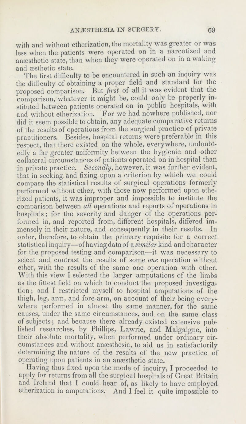 with and without etherization, the mortality was greater or was less when the patients were operated on in a narcotized and anaesthetic state, than when they were operated on in a waking and aesthetic state. The first difficulty to be encountered in such an inquiry was the difficulty of obtaining a proper field and standard for the proposed comparison. But first of all it was evident that the comparison, whatever it might be, could only be properly in- stituted between patients operated on in public hospitals, with and without etherization. For we had nowhere published, nor did it seem possible to obtain, any adequate comparative returns of the results of operations from the surgical practice of private practitioners. Besides, hospital returns were preferable in this respect, that there existed on the whole, everywhere, undoubt- edly a far greater uniformity between the hygienic and other collateral circumstances of patients operated on in hospital than in private practice. Secondly, however, it was further evident, that in seeking and fixing upon a criterion by which we could compare the statistical results of surgical operations formerly performed without ether, with those now performed upon ethe- rized patients, it was improper and impossible to institute the comparison between all operations and reports of operations in hospitals; for the severity and danger of the operations per- formed in, and reported from, different hospitals, differed im- mensely in their nature, and consequently in their results. In order, therefore, to obtain the primary requisite for a correct statistical inquiry—of having data of asfm/arkind and character for the proposed testing and comparison—it was necessary to select and contrast the results of some one operation without ether, with the results of the same one operation with ether. With this view I selected the larger amputations of the limbs as the fittest field on which to conduct the proposed investiga- tion; and I restricted myself to hospital amputations of the thigh, leg, arm, and fore-arm, on account of their being every- where performed in almost the same manner, for the same causes, under the same circumstances, and on the same class of subjects; and because there already existed extensive pub- lished researches, by Phillips, Lawrie, and Malgaigne, into their absolute mortality, when performed under ordinary cir- cumstances and without anaesthesia, to aid us in satisfactorily determining the nature of the results of the new practice of operating upon patients in an anaesthetic state. Having thus fixed upon the mode of inquiry, I proceeded to apply for returns from all the surgical hospitals of Great Britain and Ireland that I could hear of, as likely to have employed