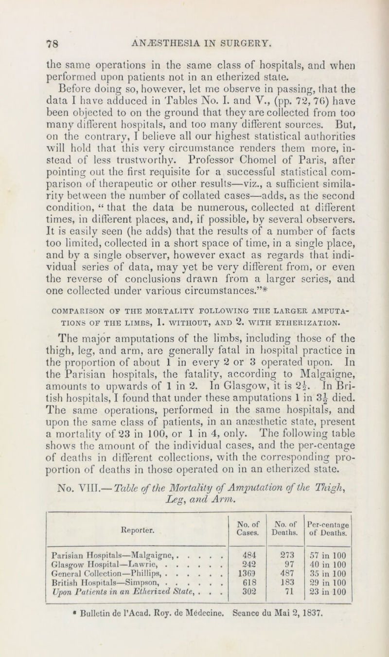 the same operations in the same class of hospitals, and when performed upon patients not in an etherized state. Before doing so, however, let me observe in passing, that the data I have adduced in Tables No. I. and V., (pp. 72, 76) have been objected to on the ground that they are collected from too many different hospitals, and too many different sources. But, on the contrary, I believe all our highest statistical authorities will hold that this very circumstance renders them more, in- stead of less trustworthy. Professor Chomel of Paris, after pointing out the first requisite for a successful statistical com- parison of therapeutic or other results—viz., a sufficient simila- rity between the number of collated cases—adds, as the second condition, “ that the data be numerous, collected at different times, in different places, and, if possible, by several observers. It is easily seen (he adds) that the results of a number of facts too limited, collected in a short space of time, in a single place, and by a single observer, howrever exact as regards that indi- vidual series of data, may yet be very different from, or even the reverse of conclusions drawn from a larger series, and one collected under various circumstances.”* COMPARISON OF THE MORTALITY FOLLOWING THE LARGER AMPUTA- TIONS OF THE LIMBS, 1. WITHOUT, AND 2. WITH ETHERIZATION. The major amputations of the limbs, including those of the thigh, leg, and arm, are generally fatal in hospital practice in the proportion of about 1 in every 2 or 3 operated upon. In the Parisian hospitals, the fatality, according to Malgaigne, amounts to upwrards of 1 in 2. In Glasgow, it is 2^. In Bri- tish hospitals, I found that under these amputations 1 in 3J died. The same operations, performed in the same hospitals, and upon the same class of patients, in an anaesthetic state, present a mortality of 23 in 100, or 1 in 4, only. The following table shows the amount of the individual cases, and the per-centage of deaths in different collections, with the corresponding pro- portion of deaths in those operated on in an etherized state. No. VIII.— Tabic of the Mortality of Amputation of the Thigh, Leg, and Arm. Reporter. No. of Cases. No. of Deaths. Per-centage of Deaths. Parisian Hospitals—Malgaigne, 484 273 57 in 100 Glasgow Hospital—Uawrie, 242 97 40 in 100 General Collection—Phillips, 1369 487 35 in 100 British Hospitals—Simpson, 618 J83 29 in 100 Upon Patients in an Etherized Stale, . . . 302 71 23 in 100 * Bulletin de l’Acad. Roy. de Medecine. Seance du Mai 2, 1837.