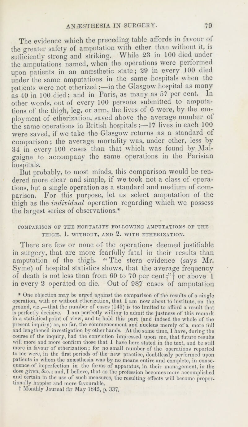 The evidence which the preceding table affords in favour of the greater safety of amputation with ether than without it, is sufficiently strong and striking. While 23 in 100 died under the amputations named, when the operations were performed upon patients in an anaesthetic state; 29 in every 100 died under the same amputations in the same hospitals when the patients were not etherized ;—in the Glasgow hospital as many as 40 in 100 died; and in Paris, as many as 57 per cent. In other words, out of every 100 persons submitted to amputa- tions of the thigh, leg, or arm, the lives of 6 were, by the em- ployment of etherization, saved above the average number of the same operations in British hospitals;—17 lives in each 100 were saved, if we take the Glasgow returns as a standard of comparison ; the average mortality was, under ether, less by 34 in every 100 cases than that which was found by Mal- gaigne to accompany the same operations in the Parisian hospitals. But probably, to most minds, this comparison would be ren- dered more clear and simple, if we took not a class of opera- tions, but a single operation as a standard and medium of com- parison. For this purpose, let us select amputation of the thigh as the individual operation regarding which we possess the largest series of observations.* COMPARISON OF THE MORTALITY FOLLOWING AMPUTATIONS OF THE THIGH, 1. WITHOUT, AND 2. WITH ETHERIZATION. There are few or none of the operations deemed justifiable in surgery, that are more fearfully fatal in their results than amputation of the thigh. “ The stern evidence (says Mr. Syme) of hospital statistics shows, that the average frequency of death is not less than from GO to 70 per cent ;”t or above 1 in every 2 operated on die. Out of 987 cases of amputation * One objection may be urged against the comparison of the results of a single operation, with or without etherization, that I am now about to institute, on the ground, viz.,—that the number of cases (145) is too limited to afford a result that is perfectly decisive. I am perfectly willing to admit the justness of this remark in a statistical point of view, and to hold this part (and indeed the whole of the present inquiry) as, so far, the commencement and nucleus merely of a more full and lengthened investigation by other hands. At the same time, I have, during the course of the inquiry, had the conviction impressed upon me, that future results will more and more confirm those that I have here stated in the text, and be still more in favour of etherization; for no small number of the operations reported to me were, in the first periods of the new practice, doubtlessly performed upon patients in whom the ansesthesia was by no means entire and complete, in conse- quence ot imperfection in the forms of apparatus, in their management, in the dose given, &,c.; and, I believe, that as the profession becomes more accomplished and certain in the use of such measures, the resulting effects will become propor- tionally happier and more favourable. t Monthly Journal for May 1845, p. 337.