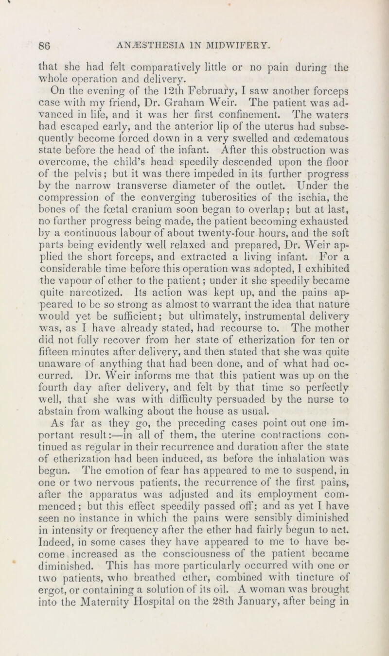 that she had felt comparatively little or no pain during the whole operation and delivery. On the evening of the 12th February, I saw another forceps case with my friend, Dr. Graham Weir. The patient was ad- vanced in life, and it was her first confinement. The waters had escaped early, and the anterior lip of the uterus had subse- quently become forced down in a very swelled and cedematous state before the head of the infant. After this obstruction was overcome, the child’s head speedily descended upon the floor of the pelvis; but it was there impeded in its further progress by the narrow transverse diameter of the outlet. Under the compression of the converging tuberosities of the ischia, the bones of the fcetal cranium soon began to overlap; but at last, no further progress being made, the patient becoming exhausted by a continuous labour of about twenty-four hours, and the soft parts being evidently well relaxed and prepared, Dr. Weir ap- plied the short forceps, and extracted a living infant. For a considerable time before this operation was adopted, I exhibited the vapour of ether to the patient; under it she speedily became quite narcotized. Its action was kept up, and the pains ap- peared to be so strong as almost to warrant the idea that nature would yet be sufficient; but ultimately, instrumental delivery was, as I have already stated, had recourse to. The mother did not fully recover from her state of etherization for ten or fifteen minutes after delivery, and then stated that she was quite unaware of anything that had been done, and of what had oc- curred. Dr. Weir informs me that this patient was up on the fourth day after delivery, and felt by that time so perfectly well, that she was with difficulty persuaded by the nurse to abstain from walking about the house as usual. As far as they go, the preceding cases point out one im- portant result:—in all of them, the uterine contractions con- tinued as regular in their recurrence and duration after the state of etherization had been induced, as before the inhalation was begun. The emotion of fear has appeared to me to suspend, in one or two nervous patients, the recurrence of the first pains, after the apparatus was adjusted and its employment com- menced ; but this effect speedily passed off; and as yet I have seen no instance in which the pains were sensibly diminished in intensity or frequency after the ether had fairly begun to act. Indeed, in some cases they have appeared to me to have be- come increased as the consciousness of the patient became diminished. This has more particularly occurred with one or two patients, who breathed ether, combined with tincture of ergot, or containing a solution of its oil. A woman was brought into the Maternity Hospital on the 28th January, after being in