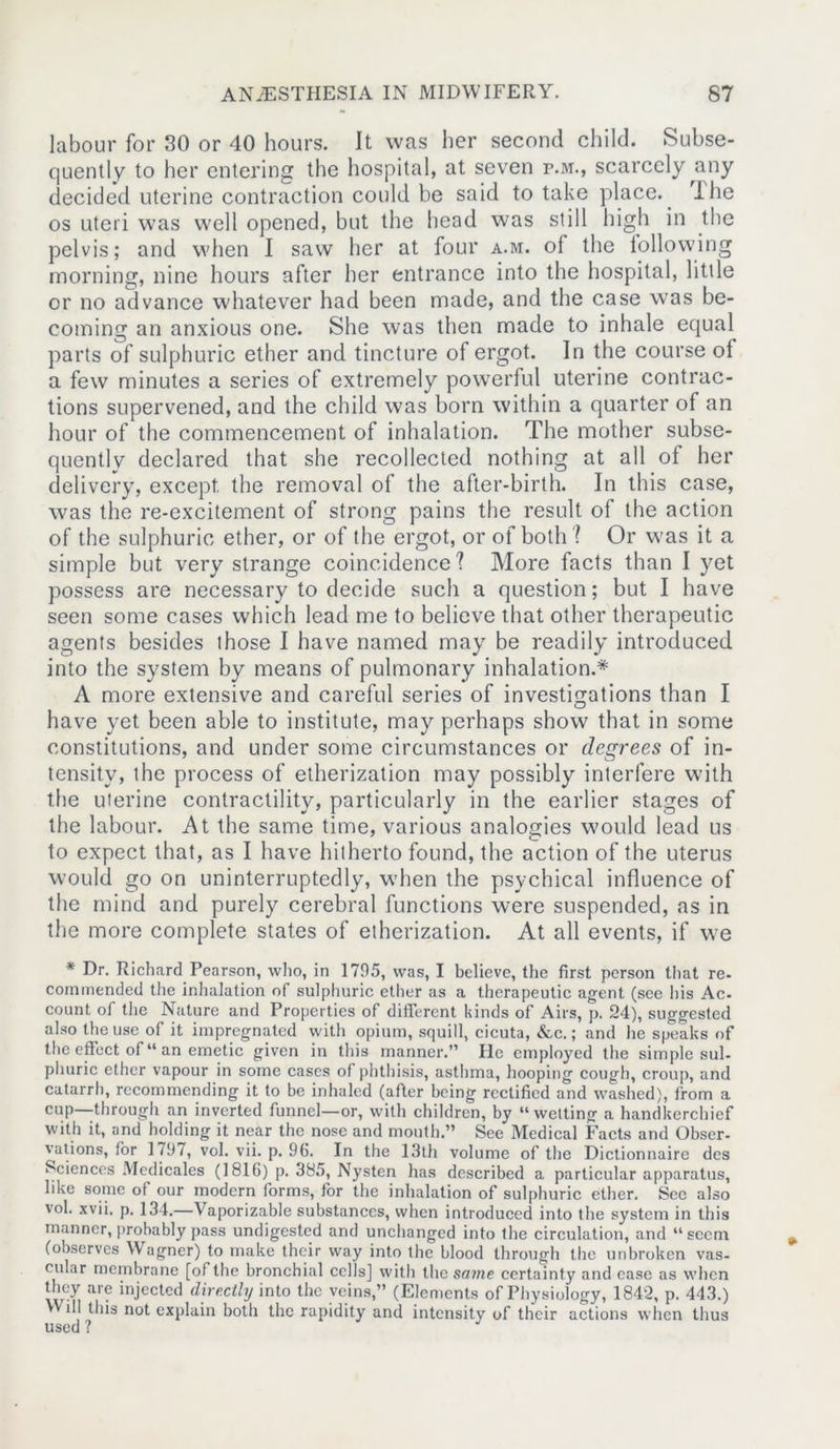 labour for 30 or 40 hours. It was her second child. Subse- quently to her entering the hospital, at seven p.m., scarcely any decided uterine contraction could be said to take place. The os uteri was well opened, but the head was still high in the pelvis; and when I saw her at four a.m. of the following morning, nine hours after her entrance into the hospital, little or no advance whatever had been made, and the case was be- coming an anxious one. She was then made to inhale equal parts of sulphuric ether and tincture of ergot. In the course ol a few minutes a series of extremely powerful uterine contrac- tions supervened, and the child was born within a quarter of an hour of the commencement of inhalation. The mother subse- quently declared that she recollected nothing at all of her delivery, except, the removal of the after-birth. In this case, was the re-excitement of strong pains the result of the action of the sulphuric ether, or of the ergot, or of both ? Or was it a simple but very strange coincidence? More facts than I yet possess are necessary to decide such a question; but I have seen some cases which lead me to believe that other therapeutic agents besides those I have named may be readily introduced into the system by means of pulmonary inhalation.* A more extensive and careful series of investigations than I have yet been able to institute, may perhaps show that in some constitutions, and under some circumstances or degrees of in- tensity, the process of etherization may possibly interfere with the uterine contractility, particularly in the earlier stages of the labour. At the same time, various analogies would lead us to expect that, as I have hitherto found, the action of the uterus would go on uninterruptedly, when the psychical influence of the mind and purely cerebral functions were suspended, as in the more complete states of etherization. At all events, if we * Dr. Richard Pearson, who, in 1705, was, I believe, the first person that re- commended the inhalation of sulphuric ether as a therapeutic agent (see his Ac- count of the Nature and Properties of different kinds of Airs, p. 24), suggested also the use of it impregnated with opium, squill, cicuta, &c.; and he speaks of the effect of “ an emetic given in this manner.” He employed the simple sul- phuric ether vapour in some cases of phthisis, asthma, hooping cough, croup, and catarrh, recommending it to be inhaled (after being rectified and washed), from a cup—through an inverted funnel—or, with children, by “welting a handkerchief with it, and holding it near the nose and month.” See Medical Facts and Obser- vations, for 179/, vol. vii. p. 9G. In the 13th volume of the Dictionnaire des Sciences Mcdicales (1816) p. 385, Nysten has described a particular apparatus, like some of our modern forms, for the inhalation of sulphuric ether. Sec also vol. xvii. p. 134.—V aporizable substances, when introduced into the system in this manner, probably pass undigested and unchanged into the circulation, and “seem (observes Wagner) to make their way into the blood through the unbroken vas- cular membrane [of the bronchial cells] with the some certainty and ease as when they are injected directly into the veins,” (Elements of Physiology, 1842, p. 443.) Will this not explain both the rapidity and intensity of their actions when thus used ?