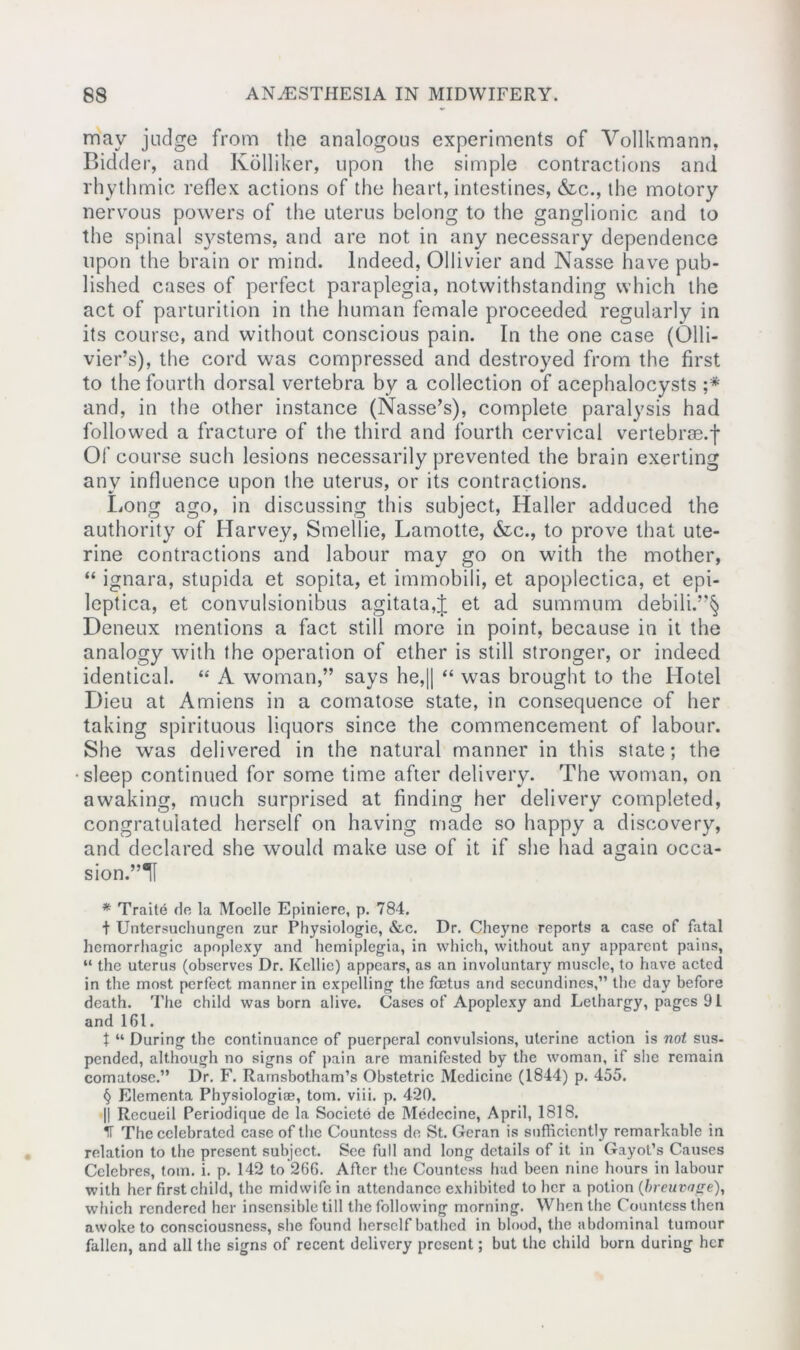 may judge from the analogous experiments of Vollkmann, Bidder, and Kolliker, upon the simple contractions and rhythmic reflex actions of the heart, intestines, &c., the motory nervous powers of the uterus belong to the ganglionic and to the spinal systems, and are not in any necessary dependence upon the brain or mind. Indeed, Ollivier and Nasse have pub- lished cases of perfect paraplegia, notwithstanding which the act of parturition in the human female proceeded regularly in its course, and without conscious pain. In the one case (Olli- vier’s), the cord was compressed and destroyed from the first to the fourth dorsal vertebra by a collection of acephalocysts ;* and, in the other instance (Nasse’s), complete paralysis had followed a fracture of the third and fourth cervical vertebrae.f Of course such lesions necessarily prevented the brain exerting any influence upon the uterus, or its contractions. Long ago, in discussing this subject, Haller adduced the authority of Harvey, Smellie, Lamotte, &c., to prove that ute- rine contractions and labour may go on with the mother, “ ignara, stupida et sopita, et immobili, et apoplectica, et epi- leptica, et convulsionibus agitata,J et ad summum debili.”§ Deneux mentions a fact still more in point, because in it the analogy with the operation of ether is still stronger, or indeed identical. “ A woman,” says he,|| “ was brought to the Hotel Dieu at Amiens in a comatose state, in consequence of her taking spirituous liquors since the commencement of labour. She was delivered in the natural manner in this state; the •sleep continued for some time after delivery. The woman, on awaking, much surprised at finding her delivery completed, congratulated herself on having made so happy a discovery, and declared she would make use of it if she had again occa- sion.’^ * Traite do la Moelle Epiniere, p. 784. t Untersuchungen zur Physiologic, &c. Dr. Cheyne reports a case of fatal hemorrhagic apoplexy and hemiplegia, in which, without any apparent pains, “ the uterus (observes Dr. Kellie) appears, as an involuntary muscle, to have acted in the most perfect manner in expelling the foetus and secundines,” the day before death. The child was born alive. Cases of Apoplexy and Lethargy, pages 91 and 161. t “ During the continuance of puerperal convulsions, uterine action is not sus- pended, although no signs of pain are manifested by the woman, if she remain comatose.” Dr. F. Rarnsbotham’s Obstetric Medicine (1844) p. 455. § Elementa Physiologic, tom. viii. p. 420. || Recueil Periodique de la Societe de Medecine, April, 1818. IT The celebrated case of the Countess de St. Geran is sufficiently remarkable in relation to the present subject. See full and long details of it in Gayot’s Causes Celcbres, tom. i. p. 142 to 26G. After the Countess had been nine hours in labour with her first child, the midwife in attendance exhibited to her a potion (breuvage), which rendered her insensible till the following morning. When the Countess then awoke to consciousness, she found herself bathed in blood, the abdominal tumour fallen, and all the signs of recent delivery present; but the child born during her