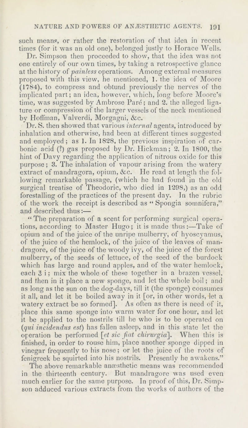 such means, or rather the restoration of that idea in recent times (for it was an old one), belonged justly to Horace Wells. Dr. Simpson then proceeded to show, that the idea was not one entirely of our own times, by taking a retrospective glance at the history of painless operations. Among external measures proposed with this view, he mentioned, 1. the idea of Moore (1784), to compress and obtund previously the nerves of the implicated part; an idea, however, which, long before Moore’s time, was suggested by Ambrose Pare; and 2. the alleged liga- ture or compression of the larger vessels of the neck mentioned bv Hoffman, Valverdi, Morgagni, &c. Dr. S. then showed that various internal agents, introduced by inhalation and otherwise, had been at different times suggested and employed; as 1. In 1828, the previous inspiration of car- bonic acid (?) gas proposed by Dr. Hickman; 2. In 1800, the hint of Davy regarding the application of nitrous oxide for this purpose; 3. The inhalation of vapour arising from the watery extract of mandragora, opium, &c. He read at length the fol- lowing remarkable passage, (which he had found in the old surgical treatise of Theodoric, who died in 1298,) as an odd forestalling of the practices of the present day. In the rubric of the work the receipt is described as “ Spongia somnifera,” and described thus:— “ The preparation of a scent for performing surgical opera- tions, according to Master Hugo; it is made thus:—Take of opium and of the juice of the unripe mulberry, of hyoscyamus, of the juice of the hemlock, of the juice of the leaves of man- dragore, of the juice of the woody ivy^, of the juice of the forest mulberry, of the seeds of lettuce, of the seed of the burdock which has large and round apples, and of the water hemlock, each 3 i; mix the whole of these together in a brazen vessel, and then in it place a new sponge, and let the whole boil; and as long as the sun on the dog-days, till it (the sponge) consumes it all, and let it be boiled away in it [or, in other words, let a watery extract be so formed]. As often as there is need of it, place this same sponge into warm water for one hour, and let it be applied to the nostrils till he who is to be operated on (qui incidendus est) has fallen asleep, and in this state let the operation be performed [et sic fiat chirurgia]. When this is finished, in order to rouse him, place another sponge dipped in vinegar frequently to his nose; or let the juice of the roots of fenigreek be squirted into his nostrils. Presently he awakens.” The above remarkable anaesthetic means was recommended in the thirteenth century. But mandragore was used even much earlier for the same purpose. In proof of this, Dr. Simp- son adduced various extracts from the works of authors of the