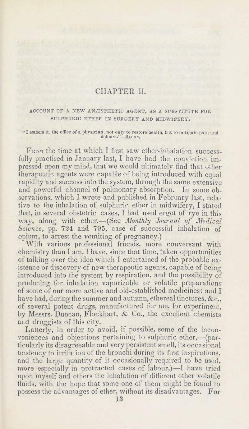 ACCOUNT OF A NEW ANAESTHETIC AGENT, AS A SUBSTITUTE FOR. SULPHURIC ETHER IN SURGERY AND MIDWIFERY. “ I esteem it, the office of a physician, not only to restore health, but to mitigate pain and dolours.”—Bacon. From the time at which I first saw ether-inhalation success- fully practised in January last, I have had the conviction im- pressed upon my mind, that we would ultimately find that other therapeutic agents were capable of being introduced with equal rapidity and success into the system, through the same extensive and powerful channel of pulmonary absorption. In some ob- servations, which I wrote and published in February last, rela- tive to the inhalation of sulphuric ether in midwifery, I stated that, in several obstetric cases, I had used ergot of rye in this way, along with ether.—(See Monthly Journal of Medical Science, pp. 724 and 795, case of successful inhalation of opium, to arrest the vomiting of pregnancy.) With various professional friends, more conversant with chemistry than I am, I have, since that time, taken opportunities of talking over the idea which I entertained of the probable ex- istence or discovery of new therapeutic agents, capable of being introduced into the system by respiration, and the possibility of producing for inhalation vaporizable or volatile preparations of some of our more active and old-established medicines: and I have had, during the summer and autumn, ethereal tinctures, &c., of several potent drugs, manufactured for me, for experiment, by Messrs. Duncan, Flockhart, & Co., the excellent chemists ai d druggists of this city. Latterly, in order to avoid, if possible, some of the incon- veniences and objections pertaining to sulphuric ether,—(par- ticularly its disagreeable and very persistent smell, its occasional tendency to irritation of the bronchi during its first inspirations, and the large quantity of it occasionally required to be used, more especially in protracted cases of labour,)—I have tried upon myself and others the inhalation of different other volatile fluids, with the hope that some one of them might be found to possess the advantages of ether, without its disadvantages. For 13