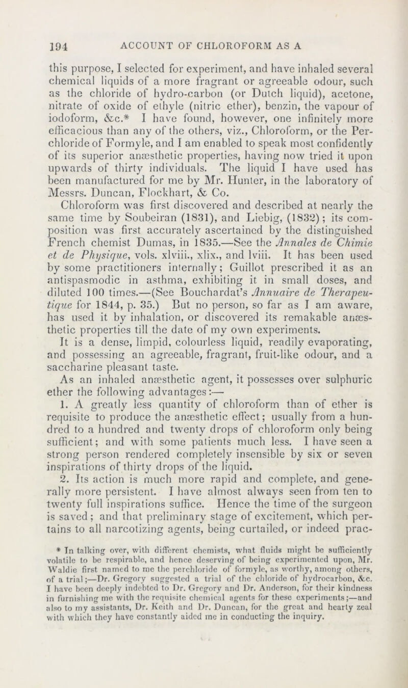 this purpose, I selected for experiment, and have inhaled several chemical liquids of a more fragrant or agreeable odour, such as the chloride of hydro-carbon (or Dutch liquid), acetone, nitrate of oxide of ethyle (nitric ether), benzin, the vapour of iodoform, &c.* I have found, however, one infinitely more efficacious than any of the others, viz., Chloroform, or the Per- chloride of Formyle, and I am enabled to speak most confidently of its superior anaesthetic properties, having now tried it upon upwards of thirty individuals. The liquid I have used has been manufactured for me by Mr. Hunter, in the laboratory of Messrs. Duncan, Flockhart, & Co. Chloroform was first discovered and described at nearly the same time by Soubeiran (1831), and Liebig, (1832); its com- position was first accurately ascertained by the distinguished French chemist Dumas, in 1835.—See the Annales de Chimie et de Physique, vols. xlviii., xlix., and lviii. It has been used by some practitioners internally; Guillot prescribed it as an antispasmodic in asthma, exhibiting it in small doses, and diluted 100 times.—(See Bouchardat’s Jlnnuaire de Therapeu- tique for 1844, p. 35.) But no person, so far as I am aware, has used it by inhalation, or discovered its remakable anaes- thetic properties till the date of my own experiments. It is a dense, limpid, colourless liquid, readily evaporating, and possessing an agreeable, fragrant, fruit-like odour, and a saccharine pleasant taste. As an inhaled anaesthetic agent, it possesses over sulphuric ether the following advantages:— 1. A greatly less quantity of chloroform than of ether is requisite to produce the anaesthetic effect; usually from a hun- dred to a hundred and twenty drops of chloroform only being sufficient; and with some patients much less. I have seen a strong person rendered completely insensible by six or seven inspirations of thirty drops of the liquid. 2. Its action is much more rapid and complete, and gene- rally more persistent. I have almost always seen from ten to twenty full inspirations suffice. Hence the time of the surgeon is saved; and that preliminary stage of excitement, which per- tains to all narcotizing agents, being curtailed, or indeed prac- * In talking over, with different chemists, what fluids might be sufficiently volatile to be respirable, and hence deserving of being experimented upon, Mr. Waldie first named to me the perchloride of formyle, as worthy, among others, of a trial;—Dr. Gregory suggested a trial of the chloride of hydrocarbon, <fcc. I have been deeply indebted to Dr. Gregory and Dr. Anderson, for their kindness in furnishing mo with the requisite chemical agents for these experiments;—and also to my assistants, Dr. Keith and Dr. Duncan, for the great and hearty zeal with which they have constantly aided me in conducting the inquiry.