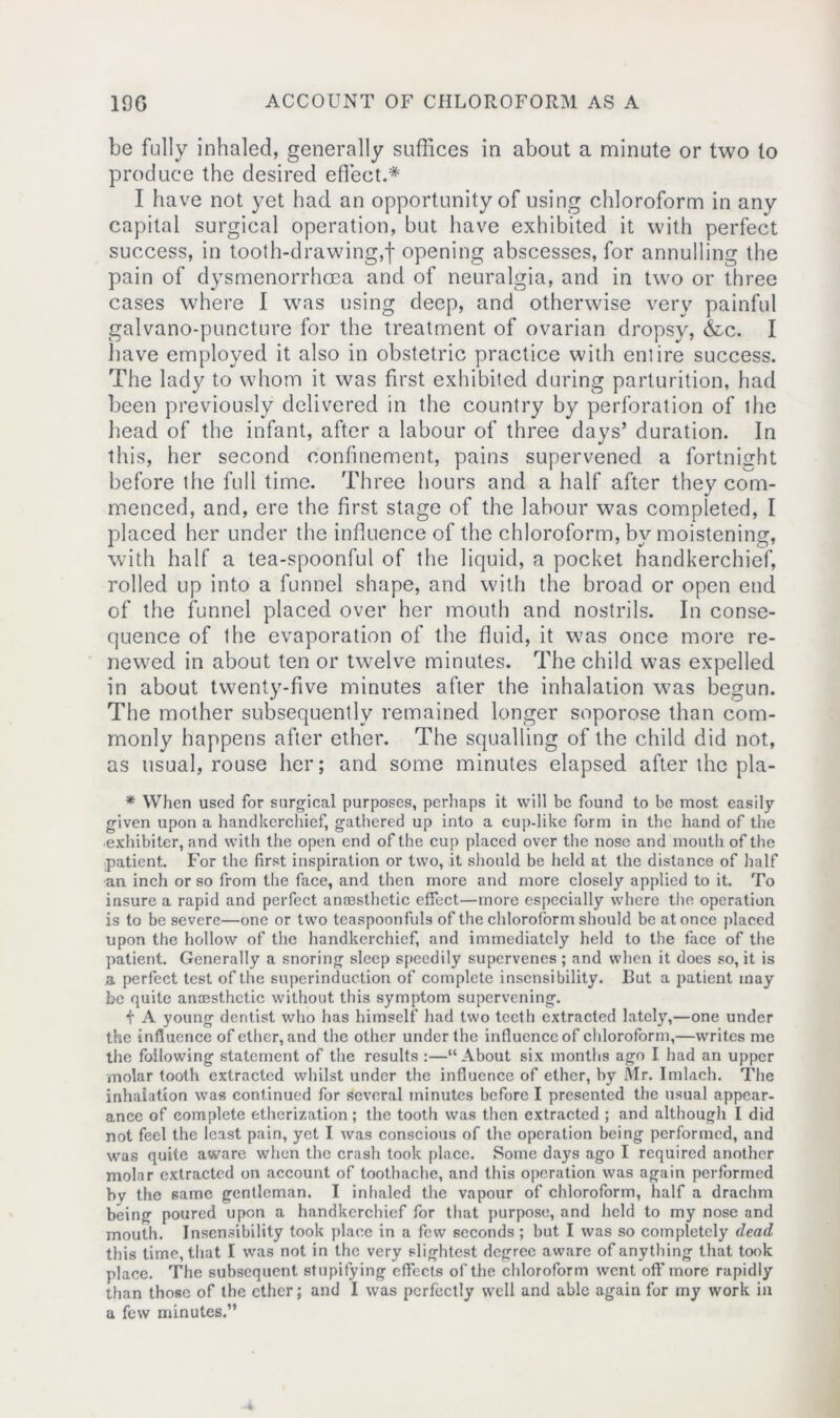 be fully inhaled, generally suffices in about a minute or two to produce the desired effect.* I have not yet had an opportunity of using chloroform in any capital surgical operation, but have exhibited it with perfect success, in tooth-drawing,f opening abscesses, for annulling the pain of dysmenorrhcea and of neuralgia, and in two or three cases where I was using deep, and otherwise very painful galvano-puncture for the treatment of ovarian dropsy, &c. I have employed it also in obstetric practice with entire success. The lady to whom it was first exhibited during parturition, had been previously delivered in the country by perforation of the head of the infant, after a labour of three days’ duration. In this, her second confinement, pains supervened a fortnight before the full time. Three hours and a half after they com- menced, and, ere the first stage of the labour was completed, I placed her under the influence of the chloroform, by moistening, with half a tea-spoonful of the liquid, a pocket handkerchief, rolled up into a funnel shape, and with the broad or open end of the funnel placed over her mouth and nostrils. In conse- quence of the evaporation of the fluid, it was once more re- newed in about ten or twelve minutes. The child was expelled in about twenty-five minutes after the inhalation was begun. The mother subsequently remained longer soporose than com- monly happens after ether. The squalling of the child did not, as usual, rouse her; and some minutes elapsed after the pla- * When used for surgical purposes, perhaps it will be found to be most easily given upon a handkerchief, gathered up into a cup-like form in the hand of the exhibitor, and with the open end of the cup placed over the nose and month of the patient. For the first inspiration or two, it should be held at the distance of half an inch or so from the face, and then more and more closely applied to it. To insure a rapid and perfect anaesthetic effect—more especially where the operation is to be severe—one or two teaspoonfuls of the chloroform should be at once placed upon the hollow of the handkerchief, and immediately held to the face of the patient. Generally a snoring sleep speedily supervenes ; and when it does so, it is a perfect test of the superinduction of complete insensibility. But a patient may be quite anaesthetic without this symptom supervening. f A young dentist who has himself had two teeth extracted lately,—one under the influence of ether, and the other under the influence of chloroform,—writes me the following statement of the results :—“ About six months ago I had an upper molar tooth extracted whilst under the influence of ether, by Mr. Imlach. The inhalation was continued for several minutes before I presented the usual appear- ance of complete etherization; the tooth was then extracted ; and although I did not feel the least pain, yet I was conscious of the operation being performed, and was quite aware when the crash took place. Some days ago I required another molar extracted on account of toothache, and this operation was again performed bv the same gentleman. I inhaled the vapour of chloroform, half a drachm being poured upon a handkerchief for that purpose, and held to my nose and mouth. Insensibility took place in a few seconds; but I was so completely dead this time, that I was not in the very slightest degree aware of anything that took place. The subsequent stupifying effects of the chloroform went off more rapidly than those of the ether; and I was perfectly well and able again for my work in a few minutes.”