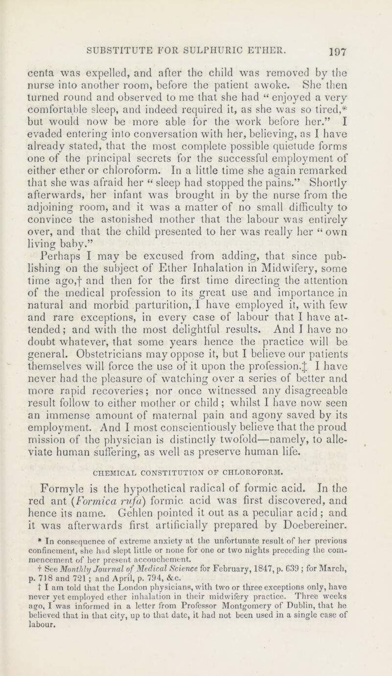 centa was expelled, and after the child was removed by the nurse into another room, before the patient awoke. She then turned round and observed to me that she had “ enjoyed a very comfortable sleep, and indeed required it, as she was so tired,* but would now be more able for the work before her.” I evaded entering into conversation with her, believing, as I have already stated, that the most complete possible quietude forms one of the principal secrets for the successful employment of either ether or chloroform. In a little time she again remarked that she was afraid her “ sleep had stopped the pains.” Shortly afterwards, her infant was brought in bv the nurse from the adjoining room, and it was a matter of no small difficulty to convince the astonished mother that the labour was entirely over, and that the child presented to her was really her “ own living baby.” Perhaps I may be excused from adding, that since pub- lishing on the subject of Ether Inhalation in Midwifery, some time ago,f and then for the first time directing the attention of the medical profession to its great use and importance in natural and morbid parturition, I have employed it, with few and rare exceptions, in every case of labour that I have at- tended; and with the most delightful results. And I have no doubt whatever, that some years hence the practice will be general. Obstetricians may oppose it, but I believe our patients themselves will force the use of it upon the profession.J I have never had the pleasure of watching over a series of better and more rapid recoveries; nor once witnessed any disagreeable result follow to either mother or child; whilst I have now seen an immense amount of maternal pain and agony saved by its employment. And I most conscientiously believe that the proud mission of the physician is distinctly twofold—namely, to alle- viate human suffering, as well as preserve human life. CHEMICAL CONSTITUTION OF CHLOROFORM. Formyle is the hypothetical radical of formic acid. In the red ant (Formica rv.fa) formic acid was first discovered, and hence its name. Gehlen pointed it out as a peculiar acid; and it was afterwards first artificially prepared by Doebereincr. * In consequence of extreme anxiety at the unfortunate result of her previous confinement, she had slept little or none for one or two nights preceding the com- mencement of her present accouchement. t See Monthly Journal of Medical Science for February, 1847, p. 639 ; for March, p. 718 and 721 ; and April, p. 794, &c. t I am told that the London physicians, with two or three exceptions only, have never yet employed ether inhalation in their midwifery practice. Three weeks ago, I was informed in a letter from Professor Montgomery of Dublin, that he believed that in that city, up to that date, it had not been used in a single case of labour.