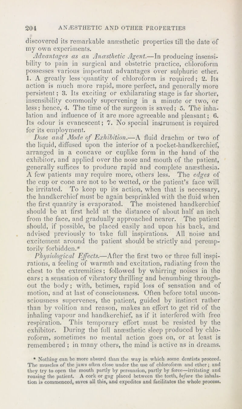 discovered its remarkable anaesthetic properties till the date of my own experiments. Advantages as an Anaesthetic Agent.—In producing insensi- bility to pain in surgical and obstetric practice, chloroform possesses various important advantages over sulphuric ether. 1. A greatly less quantity of chloroform is required; 2. Its action is much more rapid, more perfect, and generally more persistent; 3. Its exciting or exhilarating stage is far shorter, insensibility commonly supervening in a minute or two, or less; hence, 4. The time of the surgeon is saved; 5. The inha- lation and influence of it are more agreeable and pleasant; 6. Its odour is evanescent; 7. No special instrument is required for its employment. Dose and Mode of Exhibition.—A fluid drachm or two of the liquid, diffused upon the interior of a pocket-handkerchief, arranged in a concave or cuplike form in the hand of the exhibitor, and applied over the nose and mouth of the patient, generally suffices to produce rapid and complete ancesthesia. A few patients may require more, others less. The edges of the cup or cone are not to be wetted, or the patient’s face will be irritated. To keep up its action, when that is necessary, the handkerchief must be again besprinkled with the fluid when the first quantity is evaporated. The moistened handkerchief should be at first held at the distance of about half an inch from the face, and gradually approached nearer. The patient should, if possible, be placed easily and upon his back, and advised previously to take full inspirations. All noise and excitement around the patient should be strictly and peremp- torily forbidden.* Physiological Effects.—After the first two or three full inspi- rations, a feeling of warmth and excitation, radiating from the chest to the extremities; followed by whirring noises in the ears; a sensation of vibratory thrilling and benumbing through- out the body; with, betimes, rapid loss of sensation and of motion, and at last of consciousness. Often before total uncon- sciousness supervenes, the patient, guided by instinct rather than by volition and reason, makes an effort to get rid of the inhaling vapour and handkerchief, as if it interfered with free respiration. This temporary effort must be resisted by the exhibitor. During the full anaesthetic sleep produced by chlo- roform, sometimes no mental action goes on, or at least is remembered ; in many others, the mind is active as in dreams. * Nothing1 can be more absurd than the way in which some dentists proceed. The muscles of the jaws often close under the use of chloroform and ether; and they try to open the mouth partly by persuasion, partly by force—irritating and rousing the patient. A cork or gag placed between the teeth, before the inhala- tion is commenced, saves all this, and expedites and facilitates the whole process.