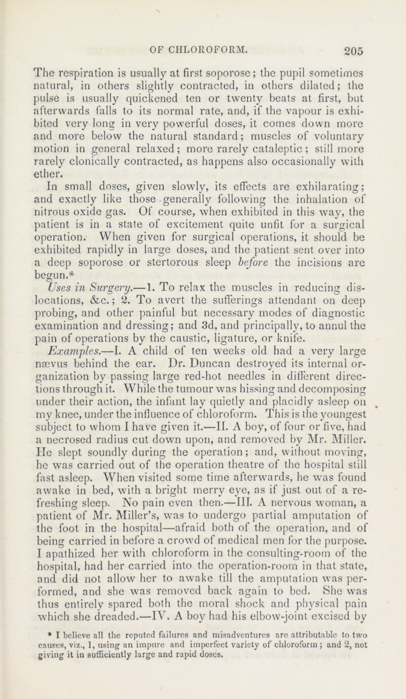 The respiration is usually at first soporose; the pupil sometimes natural, in others slightly contracted, in others dilated; the pulse is usually quickened ten or twenty beats at first, but afterwards falls to its normal rate, and, if the vapour is exhi- bited very long in very powerful doses, it comes down more and more below the natural standard; muscles of voluntary motion in general relaxed; more rarely cataleptic; still more rarely clonically contracted, as happens also occasionally with ether. In small doses, given slowly, its effects are exhilarating; and exactly like those generally following the inhalation of nitrous oxide gas. Of course, when exhibited in this way, the patient is in a state of excitement quite unfit for a surgical operation. When given for surgical operations, it should be exhibited rapidly in large doses, and the patient sent over into a deep soporose or stertorous sleep before the incisions are begun.* Uses in Surgery.— 1. To relax the muscles in reducing dis- locations, &c.; 2. To avert the sufferings attendant on deep probing, and other painful but necessary modes of diagnostic examination and dressing; and 3d, and principally, to annul the pain of operations by the caustic, ligature, or knife. Examples.—I. A child of ten weeks old had a very large nacvus behind the ear. Dr. Duncan destroyed its internal or- ganization by passing large red-hot needles in different direc- tions through it. While the tumour was hissing and decomposing under their action, the infant lay quietly and placidly asleep on my knee, under the influence of chloroform. This is the youngest subject to whom I have given it.—II. A boy, of four or five, had a necrosed radius cut down upon, and removed by Mr. Miller. He slept soundly during the operation; and, without moving, he was carried out of the operation theatre of the hospital still fast asleep. When visited some time afterwards, he was found awake in bed, with a bright merry eye, as if just out of a re- freshing sleep. No pain even then.—III. A nervous woman, a patient of Mr. Miller’s, wTas to undergo partial amputation of the foot in the hospital—afraid both of the operation, and of being carried in before a crowd of medical men for the purpose. I apathized her with chloroform in the consulting-room of the hospital, had her carried into the operation-room in that state, and did not allow her to awake till the amputation was per- formed, and she was removed back again to bed. She was thus entirely spared both the moral shock and physical pain which she dreaded.—IV. A boy had his elbow-joint excised by * I believe all the reputed failures and misadventures arc attributable to two causes, viz., 1, using an impure and imperfect variety of chloroform ; and 2, not giving it in sufficiently large and rapid doses.