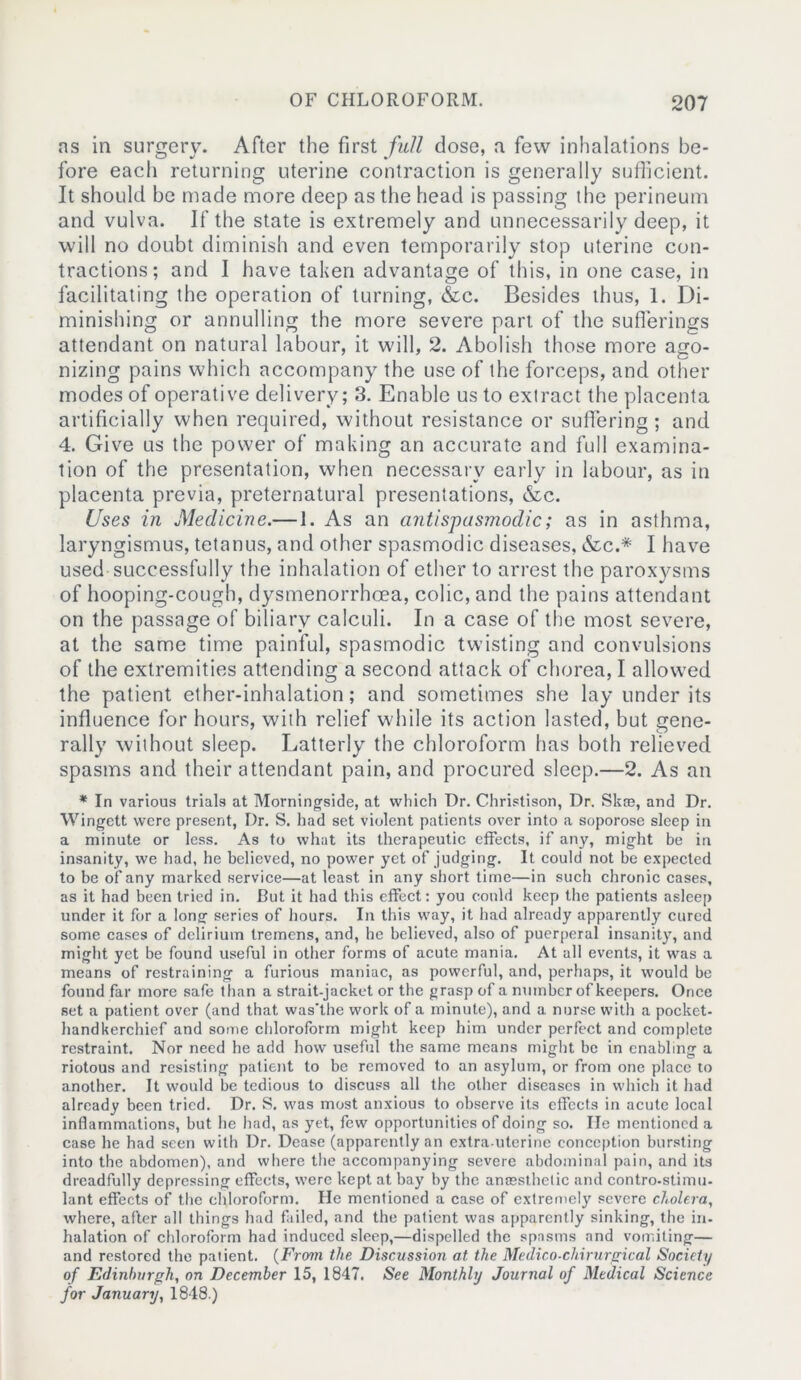 ns in surgery. After the first full dose, a few inhalations be- fore each returning uterine contraction is generally sufficient. It should be made more deep as the head is passing the perineum and vulva. If the state is extremely and unnecessarily deep, it will no doubt diminish and even temporarily stop uterine con- tractions; and I have taken advantage of this, in one case, in facilitating the operation of turning, &c. Besides thus, 1. Di- minishing or annulling the more severe part of the sufferings attendant on natural labour, it will, 2. Abolish those more ago- nizing pains which accompany the use of the forceps, and other modes of operative delivery; 3. Enable us to extract the placenta artificially when required, without resistance or suffering; and 4. Give us the power of making an accurate and full examina- tion of the presentation, when necessary early in labour, as in placenta previa, preternatural presentations, &c. Uses in Medicine.—1. As an antispasmodic; as in asthma, laryngismus, tetanus, and other spasmodic diseases, &c.* I have used successfully the inhalation of ether to arrest the paroxysms of hooping-cough, dysmenorrhcea, colic, and the pains attendant on the passage of biliary calculi. In a case of the most severe, at the same time painful, spasmodic twisting and convulsions of the extremities attending a second attack of chorea, I allowed the patient ether-inhalation; and sometimes she lay under its influence for hours, with relief while its action lasted, but gene- rally without sleep. Latterly the chloroform has both relieved spasms and their attendant pain, and procured sleep.—2. As an * In various trials at Morningside, at which Dr. Christison, Dr. Skoe, and Dr. Wingett were present, Dr. S. had set violent patients over into a soporose sleep in a minute or less. As to what its therapeutic effects, if any, might be in insanity, we had, he believed, no power yet of judging. It could not be expected to be of any marked service—at least in any short time—in such chronic cases, as it had been tried in. But it had this effect: you could keep the patients asleep under it for a long series of hours. In this way, it had already apparently cured some cases of delirium tremens, and, he believed, also of puerperal insanity, and might yet be found useful in other forms of acute mania. At all events, it was a means of restraining a furious maniac, as powerful, and, perhaps, it would be found far more safe than a strait-jacket or the grasp of a number of keepers. Once set a patient over (and that was'the work of a minute), and a. nurse with a pocket- handkerchief and some chloroform might keep him under perfect and complete restraint. Nor need he add how useful the same means might be in enabling a riotous and resisting patient to be removed to an asylum, or from one place to another. It would be tedious to discuss all the other diseases in which it had already been tried. Dr. S. was most anxious to observe its effects in acute local inflammations, but he had, as yet, few opportunities of doing so. lie mentioned a case he had seen with Dr. Dease (apparently an extra.uterine conception bursting into the abdomen), and where the accompanying severe abdominal pain, and its dreadfully depressing effects, were kept at bay by the anaesthetic and contro-stimu- lant effects of the chloroform. He mentioned a case of extremely severe cholera, where, after all things had failed, and the patient was apparently sinking, the in- halation of chloroform had induced sleep,—dispelled the spasms and vomiting— and restored the patient. (From the Discussion at the Medico-chirurgical Society of Edinburgh, on December 15, 1847. See Monthly Journal of Medical Science for January, 1848.)