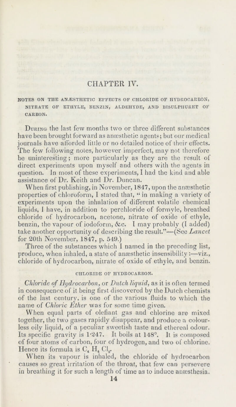 NOTES ON THE ANESTHETIC EFFECTS OF CHLORIDE OF HYDROCARBON, NITRATE OF ETHYLE, BENZ1N, ALDEHYDE, AND BISULPHURET OF CARBON. During the last few months two or three different substances have been brought forward as anaesthetic agents; but our medical journals have afforded little or no detailed notice of their effects. The few following notes, however imperfect, may not therefore be uninteresting; more particularly as they are the result of direct experiments upon myself and others with the agents in question. Jn most of these experiments, I had the kind and able assistance of Dr. Keith and Dr. Duncan. When first publishing, in November, 1847, upon the anaesthetic properties of chloroform, I stated that, “ in making a variety of experiments upon the inhalation of different volatile chemical liquids, 1 have, in addition to perchloride of formyle, breathed chloride of hydrocarbon, acetone, nitrate of oxide of ethyle, benzin, the vapour of iodoform, &c. I may probably (I added) take another opportunity of describing the result.”—(See Lancet for 20th November, 1847, p. 549.) Three of the substances which I named in the preceding list, produce, when inhaled, a state of anaesthetic insensibility :—viz., chloride of hydrocarbon, nitrate of oxide of ethyle, and benzin. CHLORIDE OF HYDROCARBON. Chloride of Hydrocarbon, or Dutch liquid, as it is often termed in consequence of it being first discovered by the Dutch chemists of the last century, is one of the various fluids to which the name of Chloric Ether was for some time given. When equal parts of olefiant gas and chlorine are mixed together, the two gases rapidly disappear, and produce a colour- less oily liquid, of a peculiar sweetish taste and ethereal odour. Its specific gravity is 1-247. It boils at 148°. It is composed of four atoms of carbon, four of hydrogen, and two of chlorine. Hence its formula is C4 H4 Cl2. When its vapour is inhaled, the chloride of hydrocarbon causes so great irritation of the throat, that few can persevere in breathing it for such a length of time as to induce anaesthesia. 14