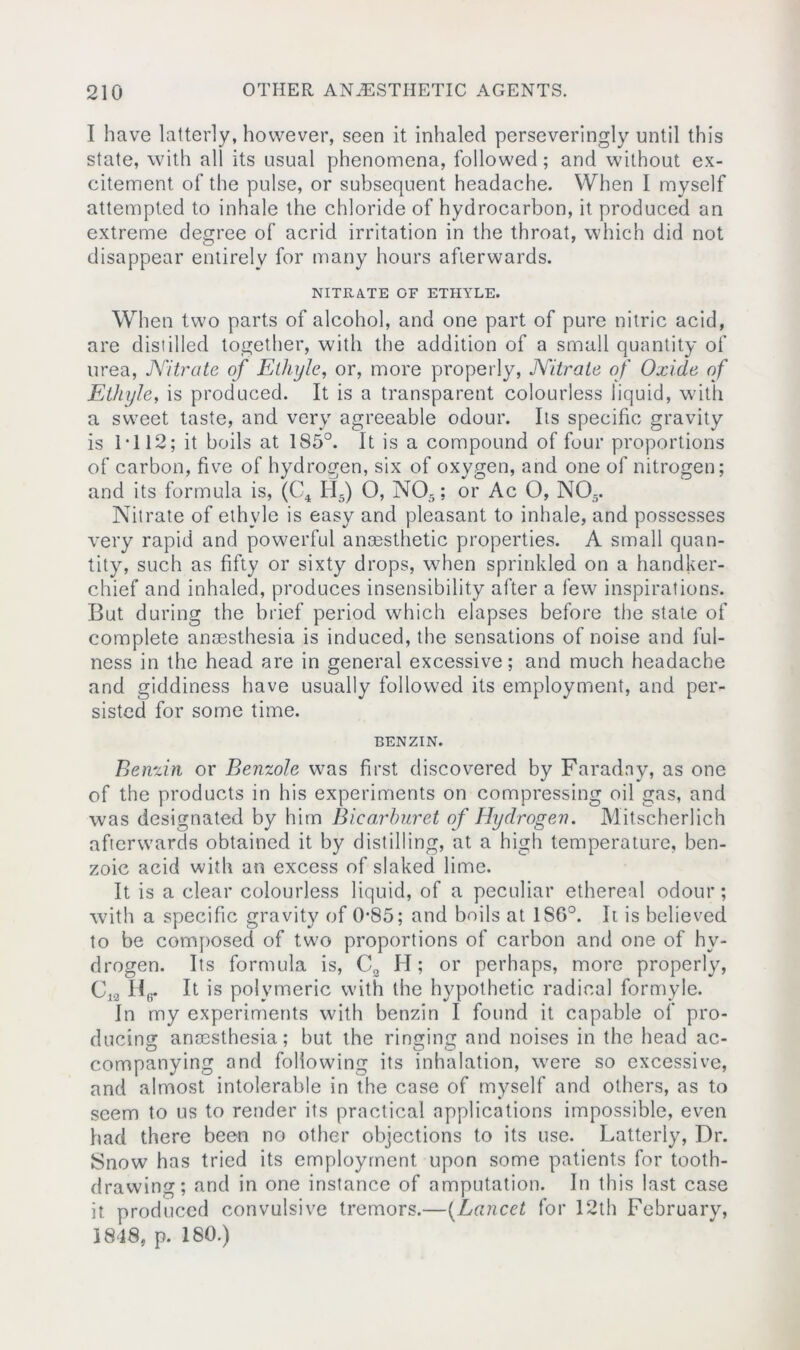 1 have latterly, however, seen it inhaled perseveringly until this state, with all its usual phenomena, followed; and without ex- citement of the pulse, or subsequent headache. When I myself attempted to inhale the chloride of hydrocarbon, it produced an extreme degree of acrid irritation in the throat, which did not disappear entirely for many hours afterwards. NITRATE OF ETHYLE. When two parts of alcohol, and one part of pure nitric acid, are distilled together, with the addition of a small quantity of urea, Nitrate of Elhyle, or, more properly, Nitrate of Oxide of Ethyle, is produced. It is a transparent colourless liquid, with a sweet taste, and very agreeable odour. Its specific gravity is 1*112; it boils at 185°. It is a compound of four proportions of carbon, five of hydrogen, six of oxygen, and one of nitrogen; and its formula is, (C4 H5) O, NOr,; or Ac O, N05. Nitrate of ethyle is easy and pleasant to inhale, and possesses very rapid and powerful anassthetic properties. A small quan- tity, such as fifty or sixty drops, when sprinkled on a handker- chief and inhaled, produces insensibility after a few inspirations. But during the brief period which elapses before the state of complete anaesthesia is induced, the sensations of noise and ful- ness in the head are in general excessive; and much headache and giddiness have usually followed its employment, and per- sisted for some time. BENZIN. Benzin or Benzole was first discovered by Faraday, as one of the products in his experiments on compressing oil gas, and was designated by him Biearburet of Hydrogen. Mitscherlich afterwards obtained it by distilling, at a high temperature, ben- zoic acid with an excess of slaked lime. It is a clear colourless liquid, of a peculiar ethereal odour; with a specific gravity of 0*85; and boils at 1S6°. It is believed to be composed of two proportions of carbon and one of hy- drogen. Its formula is, C2 H; or perhaps, more properly, C,o Hg. It is polymeric with the hypothetic radical formyle. In my experiments with benzin I found it capable of pro- ducing anaesthesia; but the ringing and noises in the head ac- companying and following its inhalation, were so excessive, and almost intolerable in the case of myself and others, as to seem to us to render its practical applications impossible, even had there been no other objections to its use. Latterly, Dr. Snow has tried its employment upon some patients for tooth- drawing; and in one instance of amputation. In this last case it. produced convulsive tremors.—(Lancet for 12th February, 1848, p. 180.)