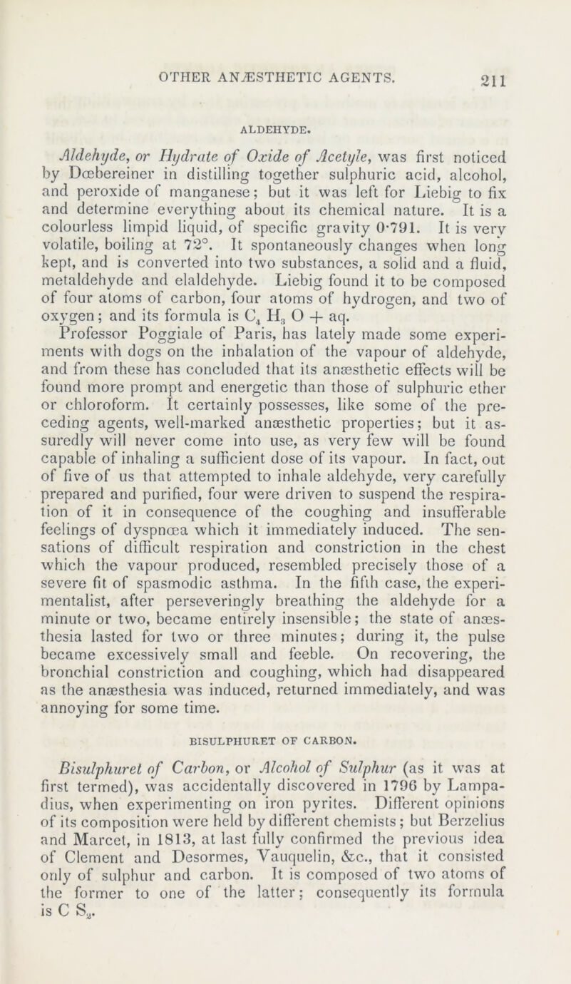 ALDEHYDE. Aldehyde, or Hydrate of Oxide of Acetyle, was first noticed by Dcebereiner in distilling together sulphuric acid, alcohol, and peroxide of manganese; but it was left for Liebig to fix and determine everything about its chemical nature. It is a colourless limpid liquid, of specific gravity 0-791. It is very volatile, boiling at 72°. It spontaneously changes when long kept, and is converted into two substances, a solid and a fluid, metaldehyde and elaldehyde. Liebig found it to be composed of four atoms of carbon, four atoms of hydrogen, and two of oxygen; and its formula is C4 H3 O -f aq. Professor Poggiale of Paris, has lately made some experi- ments with dogs on the inhalation of the vapour of aldehyde, and from these has concluded that its anassthetic effects will be found more prompt and energetic than those of sulphuric ether or chloroform. It certainly possesses, like some of the pre- ceding agents, well-marked anaesthetic properties; but it as- suredly will never come into use, as very few will be found capable of inhaling a sufficient dose of its vapour. In fact, out of five of us that attempted to inhale aldehyde, very carefully prepared and purified, four were driven to suspend the respira- tion of it in consequence of the coughing and insufferable feelings of dyspnoea which it immediately induced. The sen- sations of difficult respiration and constriction in the chest which the vapour produced, resembled precisely those of a severe fit of spasmodic asthma. In the fifth case, the experi- mentalist, after perseveringly breathing the aldehyde for a minute or two, became entirely insensible; the state of anaes- thesia lasted for two or three minutes; during it, the pulse became excessively small and feeble. On recovering, the bronchial constriction and coughing, which had disappeared as the anaesthesia was induced, returned immediately, and was annoying for some time. BISULPHURET OF CARBON. Bisulphuret of Carbon, or Alcohol of Sulphur (as it was at first termed), was accidentally discovered in 1796 by Lampa- dius, when experimenting on iron pyrites. Different opinions of its composition were held by different chemists; but Berzelius and Marcet, in 1813, at last fully confirmed the previous idea of Clement and Desormes, Yauquelin, &c., that it consisted only of sulphur and carbon. It is composed of two atoms of the former to one of the latter; consequently its formula is C Sa.