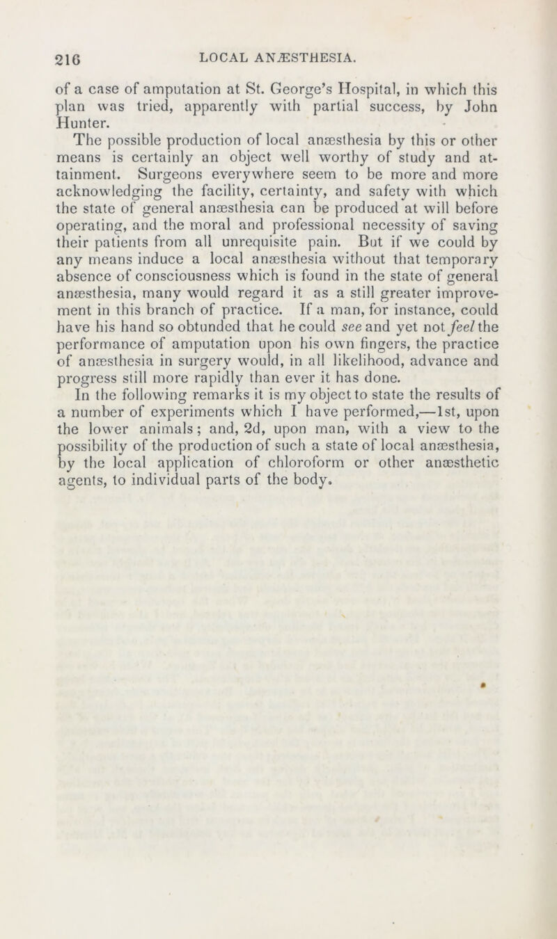 of a case of amputation at St. George’s Hospital, in which this plan was tried, apparently with partial success, by John Hunter. The possible production of local anaesthesia by this or other means is certainly an object well worthy of study and at- tainment. Surgeons everywhere seem to be more and more acknowledging the facility, certainty, and safety with which the state of general anaesthesia can be produced at will before operating, and the moral and professional necessity of saving their patients from all unrequisite pain. But if we could by any means induce a local anaesthesia without that temporary absence of consciousness which is found in the state of general anaesthesia, many would regard it as a still greater improve- ment in this branch of practice. If a man, for instance, could have his hand so obtunded that he could see and yet not/ee/the performance of amputation upon his own fingers, the practice of anaesthesia in surgery would, in all likelihood, advance and progress still more rapidly than ever it has done. In the following remarks it is my object to state the results of a number of experiments which I have performed,—1st, upon the lower animals; and, 2d, upon man, with a view to the possibility of the production of such a state of local anaesthesia, by the local application of chloroform or other anaesthetic agents, to individual parts of the body.