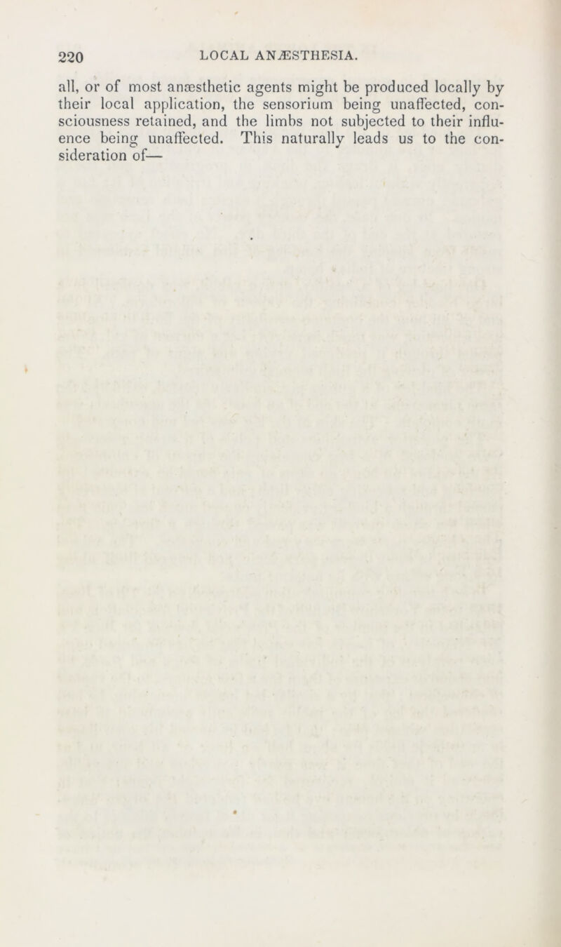 all, or of most ancesthetic agents might be produced locally by their local application, the sensorium being unaffected, con- sciousness retained, and the limbs not subjected to their influ- ence being unaffected. This naturally leads us to the con- sideration of—